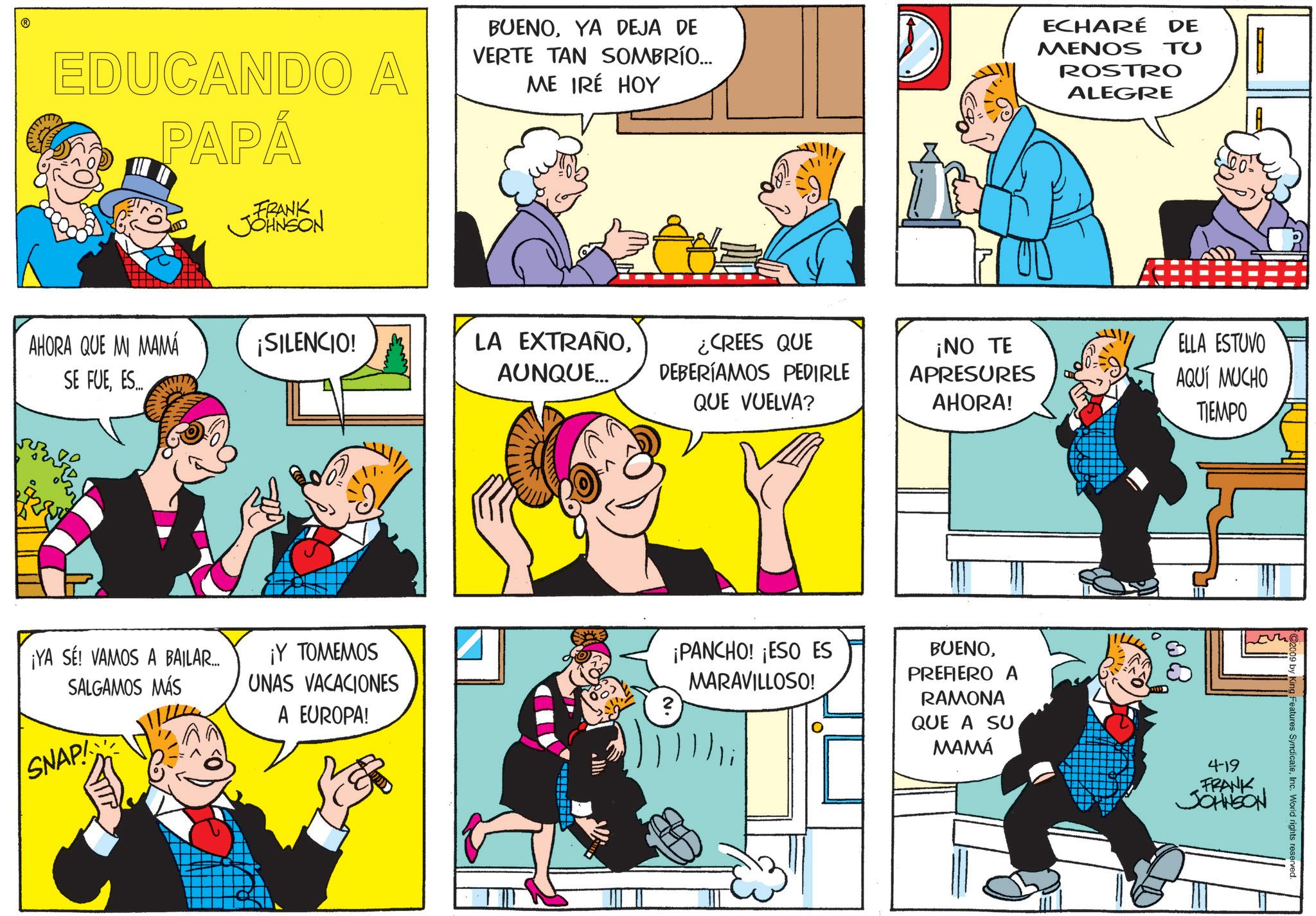 Conversation OCR: EDUCANDO A PAPÁ FRANK JOHNSON BUENOYA DEJA DE VERTE TAN SOMBRÍO... ME IRÉ HOY ECHARÉ DE MENOS TU ROSTRO ALEGRE AHORA QUE MI MAMÁ ¡SILENCIO! SE FUEES.... LA EXTRAÑOAUNQUE... ¿CREES QUE DEBERÍAMOS PEDIRLE QUE VUELVA? ¡NO TE APRESURES AHORA! ELLA ESTUVO AQUÍ MUCHO TIEMPO ¡YA SE! VAMOS A BAILAR... SALGAMOS MÁS ¡Y TOMEMOS UNAS VACACIONES A EUROPA! MARAVILLOSO! 2 SNAP ¡PANCHO! ¡ESO ES BUENOPREFIERO A RAMONA QUE A SU MAMÁ 8 2009 by King Features SyndicateInc. World rights reserved. 4-19 FRANK JOHNSON EDUCANDO A PAPÁ FRANK JOHNSON BUENOYA DEJA DE VERTE TAN SOMBRÍO ... ME IRÉ HOY ECHARÉ DE MENOS TU ROSTRO ALEGRE AHORA QUE MI MAMÁ ¡ SILENCIO ! SE FUEES .... LA EXTRAÑOAUNQUE ... ¿ CREES QUE DEBERÍAMOS PEDIRLE QUE VUELVA ? ¡ NO TE APRESURES AHORA ! ELLA ESTUVO AQUÍ MUCHO TIEMPO ¡ YA SE ! VAMOS A BAILAR ... SALGAMOS MÁS ¡ Y TOMEMOS UNAS VACACIONES A EUROPA ! MARAVILLOSO ! 2 SNAP ¡ PANCHO ! ¡ ESO ES BUENOPREFIERO A RAMONA QUE A SU MAMÁ 8 2009 by King Features SyndicateInc. World rights reserved . 4-19 FRANK JOHNSON