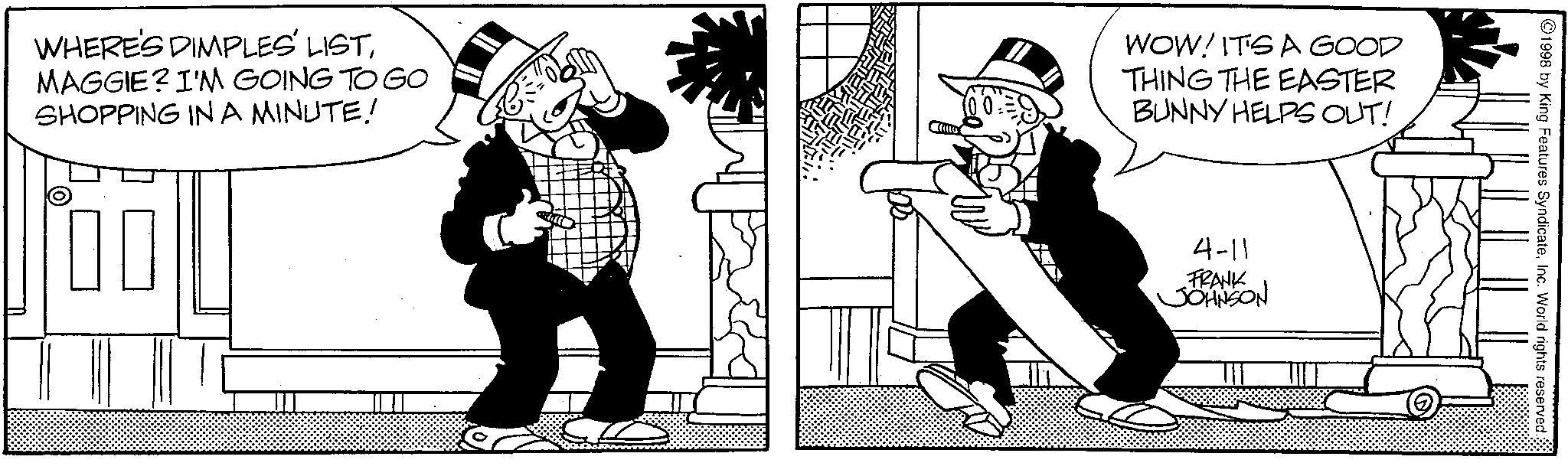 Animated cartoon OCR: 4-11 FRANK JOHNSON WHERE'S DIMPLES' LISTMAGGIE? I'M GOING TO GO SHOPPING IN A MINUTE! WOW! ITS A GOOD THING THE EASTER BUNNY HELPS OUT! 1998 by King Features SyndicateInc. World rights reserved. 4-11 FRANK JOHNSON WHERE'S DIMPLES ' LISTMAGGIE ? I'M GOING TO GO SHOPPING IN A MINUTE ! WOW ! ITS A GOOD THING THE EASTER BUNNY HELPS OUT ! 1998 by King Features SyndicateInc. World rights reserved .