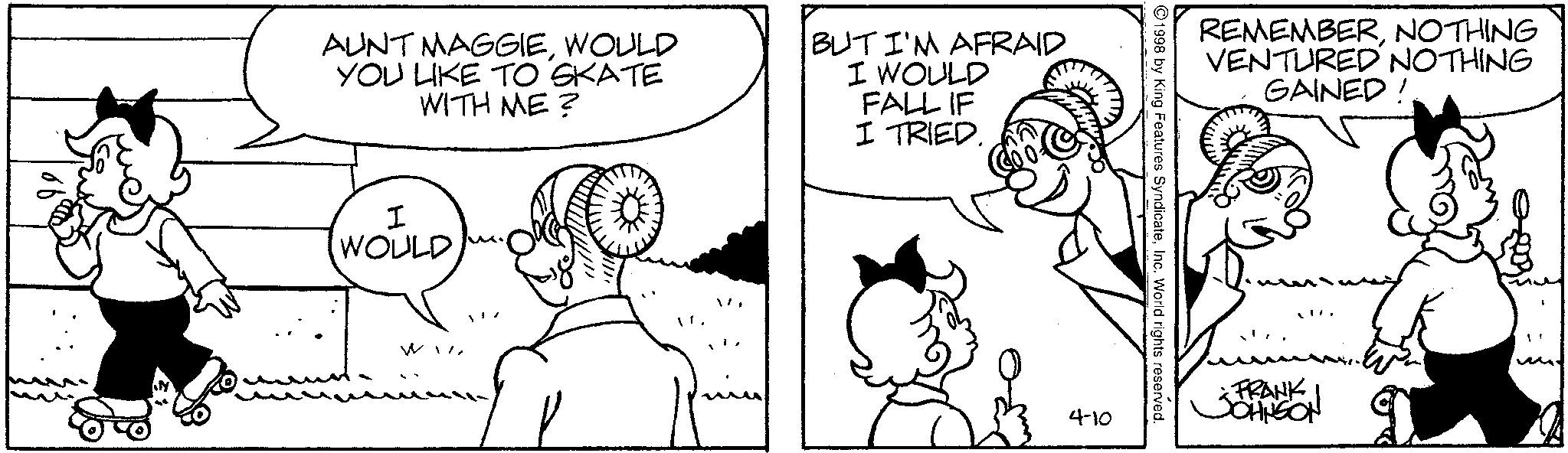 Conversation OCR: AUNT MAGGIEWOULD YOU LIKE TO SKATE WITH ME? BUT I'M AFRAID I WOULD FALL IF I TRIED. I WOULD WI REMEMBERNOTHING VENTURED NOTHING 1998 by King Features SyndicateInc. World rights reserved. 4-10 GAINED! * FRANK JOHNSON AUNT MAGGIEWOULD YOU LIKE TO SKATE WITH ME ? BUT I'M AFRAID I WOULD FALL IF I TRIED . I WOULD WI REMEMBERNOTHING VENTURED NOTHING 1998 by King Features SyndicateInc. World rights reserved . 4-10 GAINED ! * FRANK JOHNSON