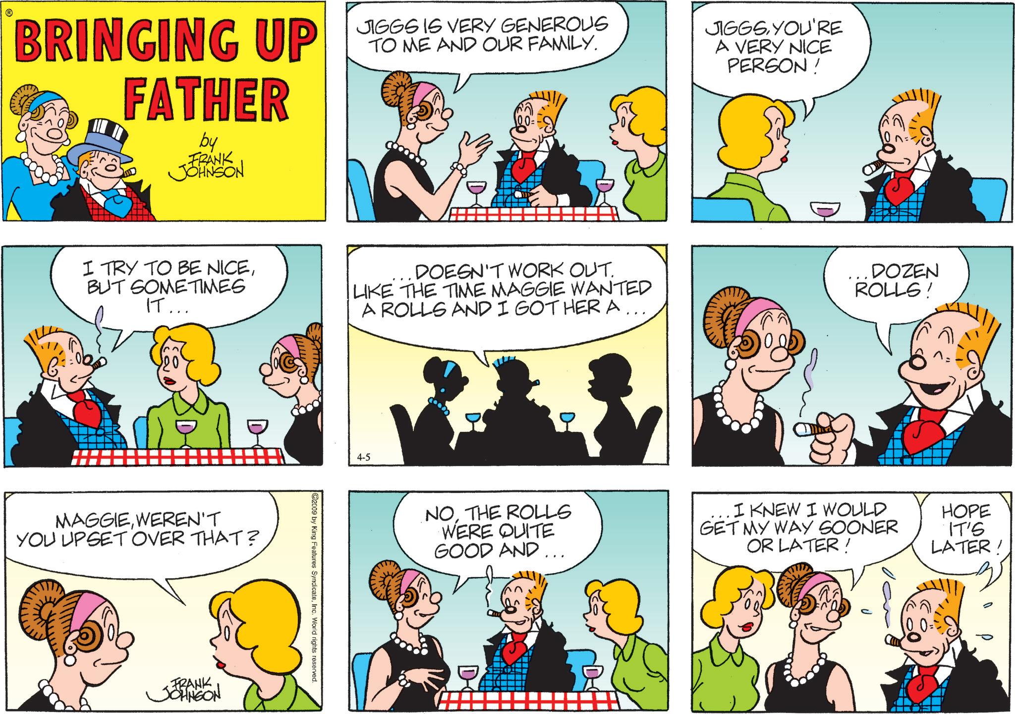 Gesture OCR: BRINGING UP 1666 16 VERY GENEROUG FATHER by FRANK JOHNSON JIGGS IS TO ME AND OUR FAMILY. JIGGSYOU'RE A VERY NICE PERSON! I TRY TO BE NICEBUT SOMETIMES IT... DOESN'T WORK OUT. LIKE THE TIME MAGGIE WANTED A ROLLS AND I GOT HER A. DOZEN ROLLS! MAGGIEWEREN'T YOU UPSET OVER THAT? FRANK JOHNSON 4-5 @2009 by King Features SyndicateInc. World rights reserved. D NOTHE ROLLS WERE QUITE GOOD AND ... . I KNEW I WOULD GET MY WAY SOONER OR LATER! HOPE IT'S LATER! BRINGING UP 1666 16 VERY GENEROUG FATHER by FRANK JOHNSON JIGGS IS TO ME AND OUR FAMILY . JIGGSYOU'RE A VERY NICE PERSON ! I TRY TO BE NICEBUT SOMETIMES IT ... DOESN'T WORK OUT . LIKE THE TIME MAGGIE WANTED A ROLLS AND I GOT HER A. DOZEN ROLLS ! MAGGIEWEREN'T YOU UPSET OVER THAT ? FRANK JOHNSON 4-5 @ 2009 by King Features SyndicateInc. World rights reserved . D NOTHE ROLLS WERE QUITE GOOD AND ... . I KNEW I WOULD GET MY WAY SOONER OR LATER ! HOPE IT'S LATER !