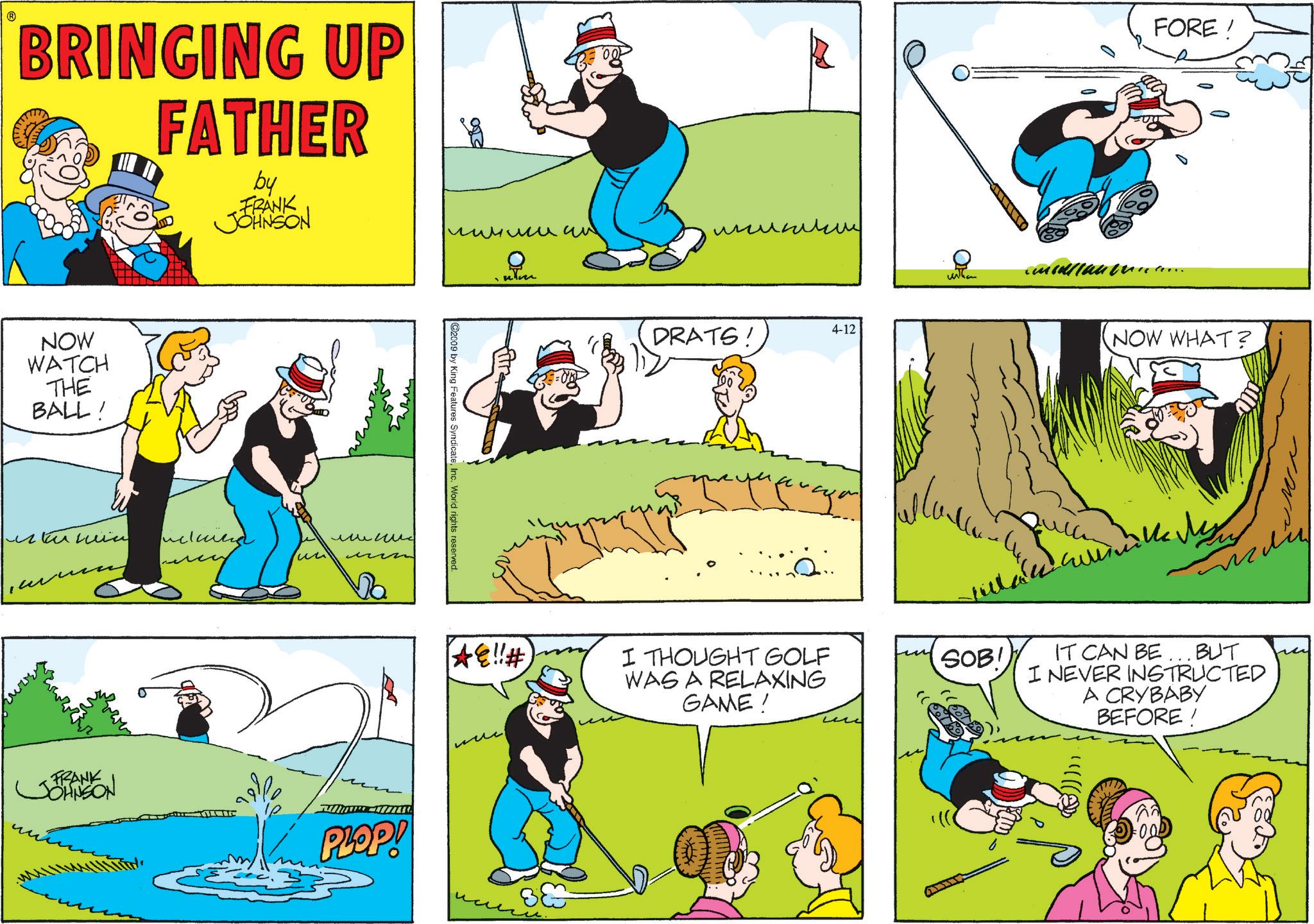Comic book OCR: BRINGING UP FATHER by FRANK JOHNSON NOW WATCH THE BALL! ????? ncluind 2009 by King Features SyndicateInc. World rights reserved. FORE! ??????? num ?? DRATS! 4-12 NOW WHAT? ?? ???? Da *!!# I THOUGHT GOLF WAS A RELAXING GAME! FRANK JOHNSON PLOP! ?? ?? SOB! IT CAN BE BUT I NEVER INSTRUCTED A CRYBABY BEFORE ! ·OOD BRINGING UP FATHER by FRANK JOHNSON NOW WATCH THE BALL ! ????? ncluind 2009 by King Features SyndicateInc. World rights reserved . FORE ! ??????? num ?? DRATS ! 4-12 NOW WHAT ? ?? ???? Da * !! # I THOUGHT GOLF WAS A RELAXING GAME ! FRANK JOHNSON PLOP ! ?? ?? SOB ! IT CAN BE BUT I NEVER INSTRUCTED A CRYBABY BEFORE ! · OOD