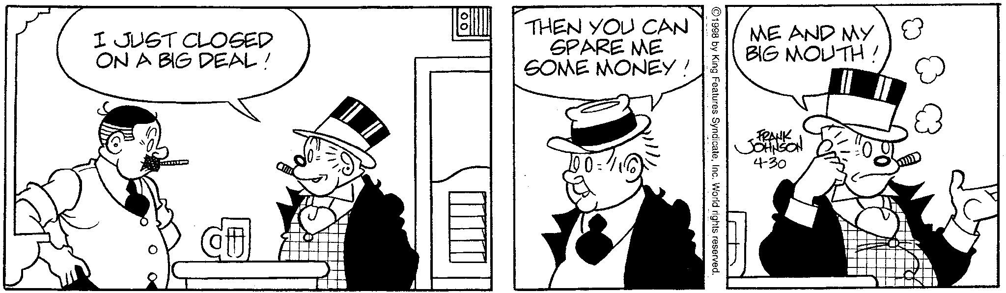 Comics OCR: I JUST CLOSED ON A BIG DEAL! THEN YOU CAN SPARE ME SOME MONEY' Cu 10=116) ME AND MY 8 BIG MOUTH! FRANK JOHNSON 4-30 1998 by King Features SyndicateInc. World rights reserved. I JUST CLOSED ON A BIG DEAL ! THEN YOU CAN SPARE ME SOME MONEY ' Cu 10 = 116 ) ME AND MY 8 BIG MOUTH ! FRANK JOHNSON 4-30 1998 by King Features SyndicateInc. World rights reserved .