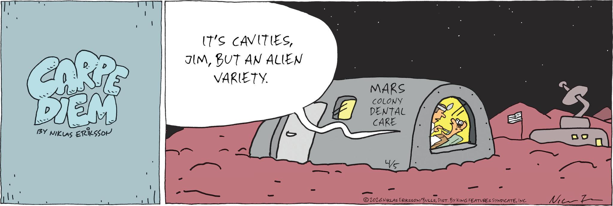 Animated cartoon OCR: CARP DIEM BY NIKLAS ERIKSSON IT'S CAVITIESBUT AN ALIEN VARIETY. D MARS COLONY DENTAL CARE 4/5 2026 NIKLAS ERIKSSON/BULLSINC. Ne CARP DIEM BY NIKLAS ERIKSSON IT'S CAVITIESBUT AN ALIEN VARIETY . D MARS COLONY DENTAL CARE 4/5 2026 NIKLAS ERIKSSON / BULLSDIST . BY KING FEATURES SYNDICATEINC . Ne