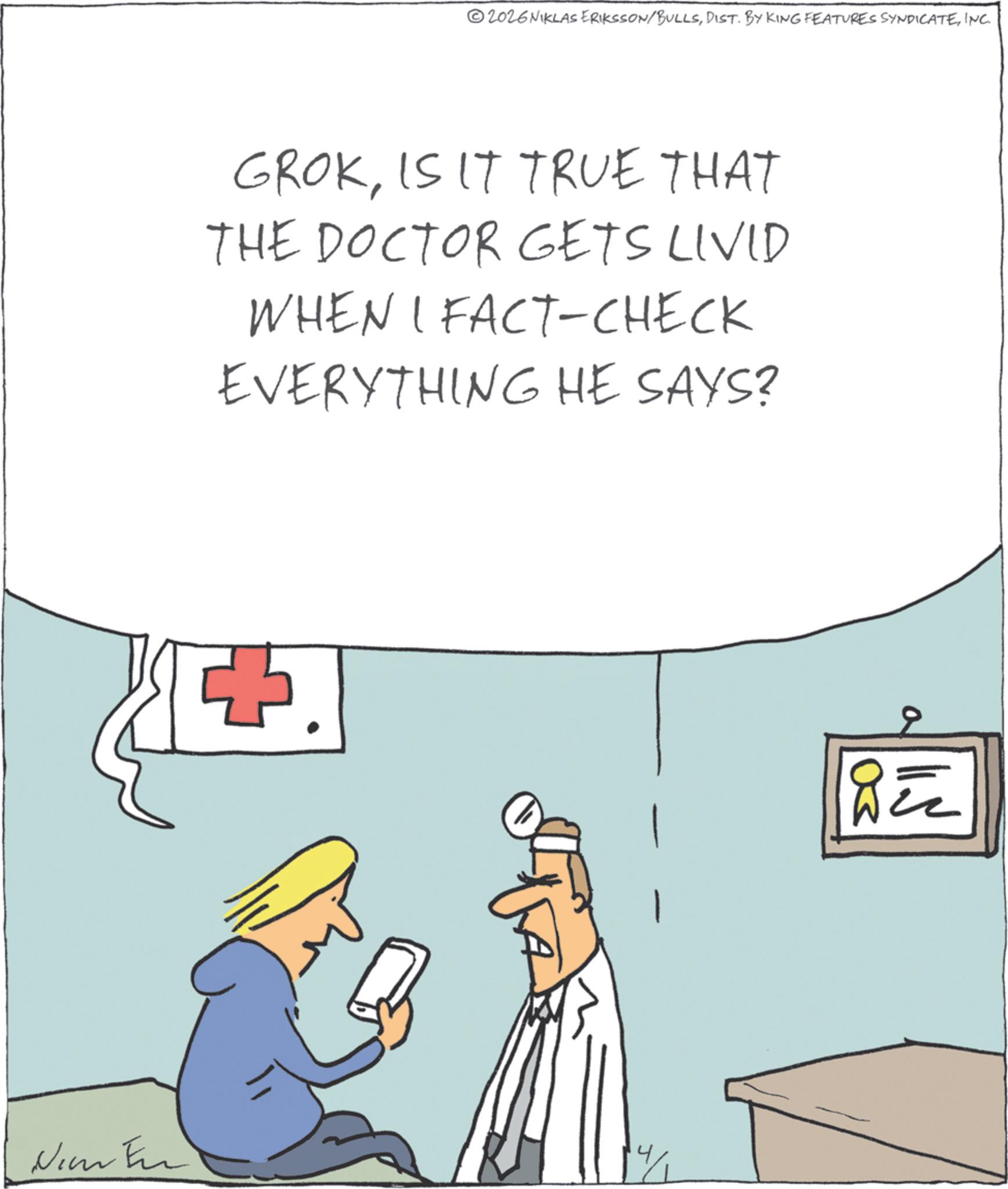 INC. GROKIS IT TRUE THAT THE DOCTOR GETS LIVID WHEN I FACT-CHECK EVERYTHING HE SAYS? F. New Fin a BEZ 2026NIKLAS ERIKSSON / BULLSDIST . BY KING FEATURES SYNDICATEINC . GROKIS IT TRUE THAT THE DOCTOR GETS LIVID WHEN I FACT - CHECK EVERYTHING HE SAYS ? F. New Fin a BEZ