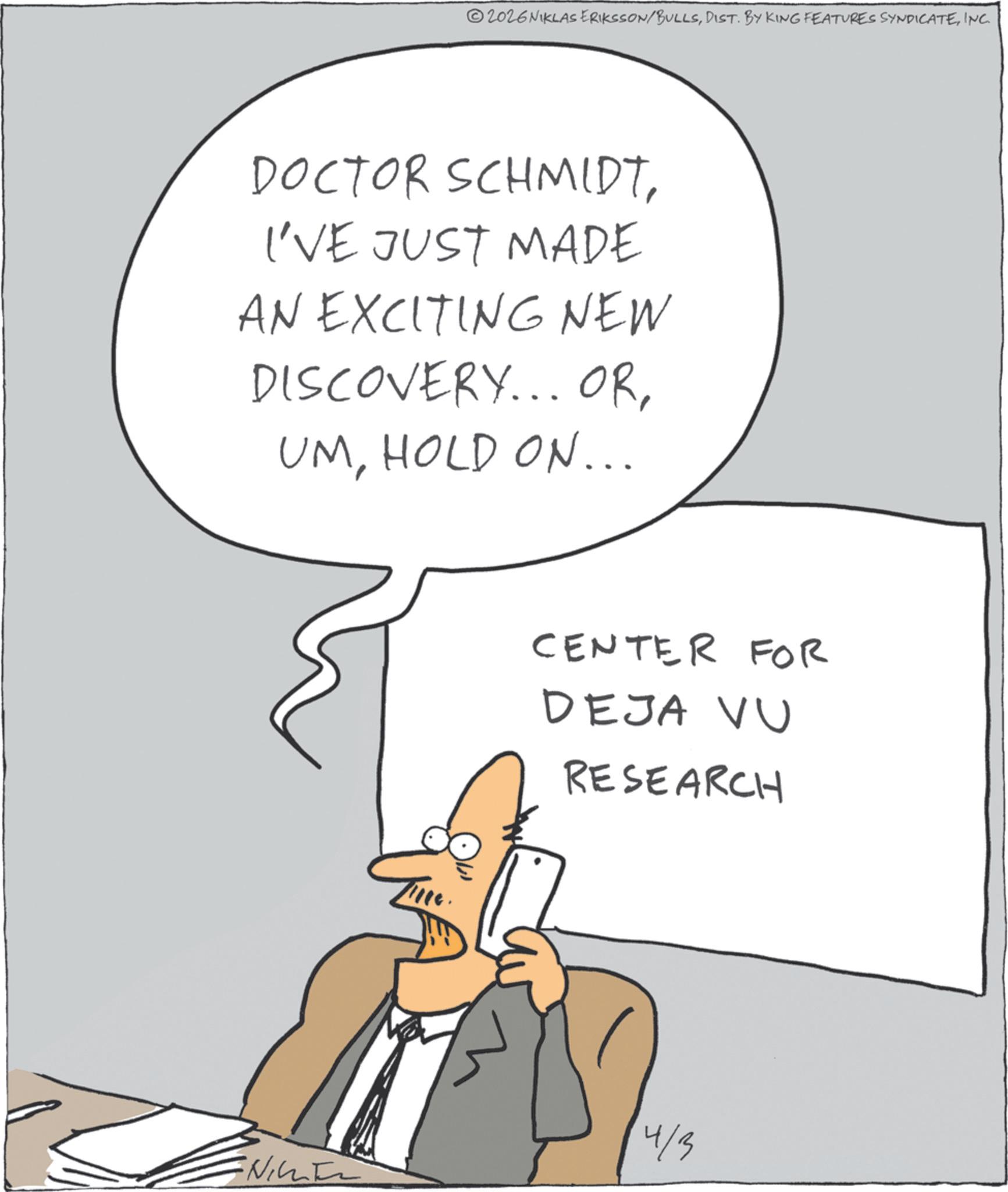 White-collar worker OCR: 2026 NIKLAS ERIKSSON/BULLSINC. DOCTOR SCHMIDTI'VE JUST MADE AN EXCITING NEW DISCOVERY... ORHOLD ON... CENTER FOR DEJA VU RESEARCH 4/3 2026 NIKLAS ERIKSSON / BULLSDIST . BY KING FEATURES SYNDICATEINC . DOCTOR SCHMIDTI'VE JUST MADE AN EXCITING NEW DISCOVERY ... ORHOLD ON ... CENTER FOR DEJA VU RESEARCH 4/3