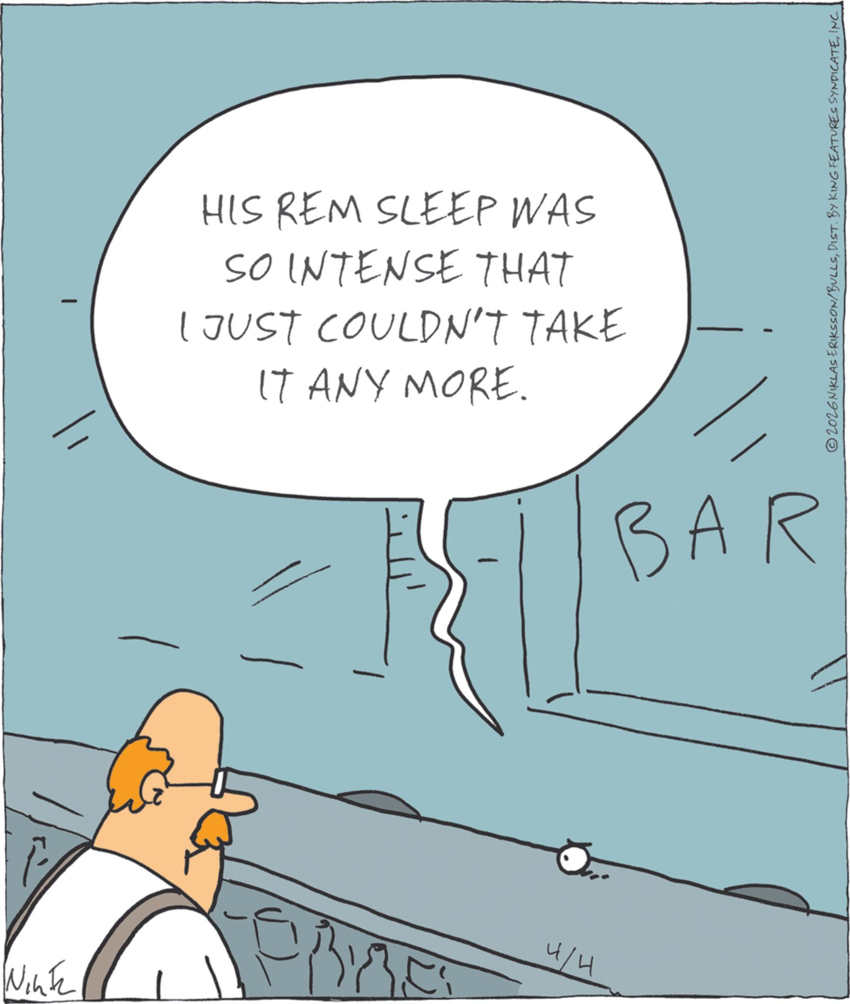 Comics OCR: © 2026 NIKLAS ERIKSSON/BULLSINC. - HIS REM SLEEP WAS SO INTENSE THAT I JUST COULDN'T TAKE IT ANY MORE. BAR Fell Winte 4/4 © 2026 NIKLAS ERIKSSON / BULLSDIST . BY KING FEATURES SYNDICATEINC . - HIS REM SLEEP WAS SO INTENSE THAT I JUST COULDN'T TAKE IT ANY MORE . BAR Fell Winte 4/4