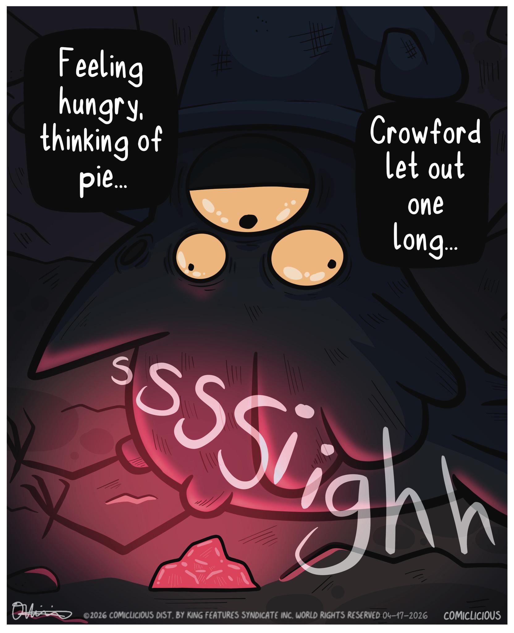 Fiction OCR: # Feeling hungry. thinking of pie... # Crowford let out one long... S sssiighh ©2026 COMICLICIOUS DIST. BY KING FEATURES SYNDICATE INC. WORLD RIGHTS RESERVED 04–17–2026 COMICLICIOUS # Feeling hungry . thinking of pie ... # Crowford let out one long ... S sssiighh © 2026 COMICLICIOUS DIST . BY KING FEATURES SYNDICATE INC . WORLD RIGHTS RESERVED 04–17–2026 COMICLICIOUS