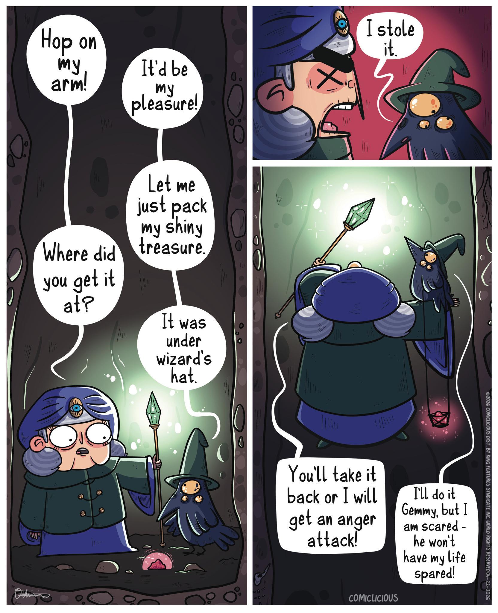 Video Game Software OCR: Hop on my arm! It'd be 0. my pleasure! Where did you get it at? Let me just pack my shiny treasure. It was under wizard's hat. 00 I stole it. You'll take it back or I will get an anger attack! I'll do it Gemmybut I am scared - he won't have my Life spared! COMICLICIOUS 2026 COMICLICIOUS DIST. BY KING FEATURES SYNDICATE INC. WORLD RIGHTS RESERVED 04-22-2026 Hop on my arm ! It'd be 0 . my pleasure ! Where did you get it at ? Let me just pack my shiny treasure . It was under wizard's hat . 00 I stole it . You'll take it back or I will get an anger attack ! I'll do it Gemmybut I am scared - he won't have my Life spared ! COMICLICIOUS 2026 COMICLICIOUS DIST . BY KING FEATURES SYNDICATE INC . WORLD RIGHTS RESERVED 04-22-2026