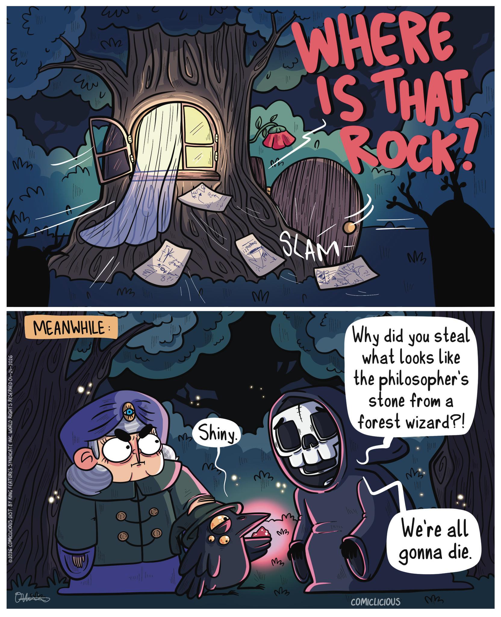 Star OCR: ? ?? M M ?? 2026 COMICLICIOUS DIST. BY KING FEATURES SYNDICATE INCWORLD RIGHTS RESERVED 04-24-2026 M2 w WHERE IS THAT ROCK! ?? MEANWHILE Othinks L ??? 331 ????? ?????? 127 M SLAM 1 ?! NM Shiny M 3 Why did you steal what looks like the philosopher's stone from a forest wizard?! ? ??? We're all M gonna die. ?? COMICLICIOUS M3 ? ?? M M ?? 2026 COMICLICIOUS DIST . BY KING FEATURES SYNDICATE INCWORLD RIGHTS RESERVED 04-24-2026 M2 w WHERE IS THAT ROCK ! ?? MEANWHILE Othinks L ??? 331 ????? ?????? 127 M SLAM 1 ? ! NM Shiny M 3 Why did you steal what looks like the philosopher's stone from a forest wizard ?! ? ??? We're all M gonna die . ?? COMICLICIOUS M3