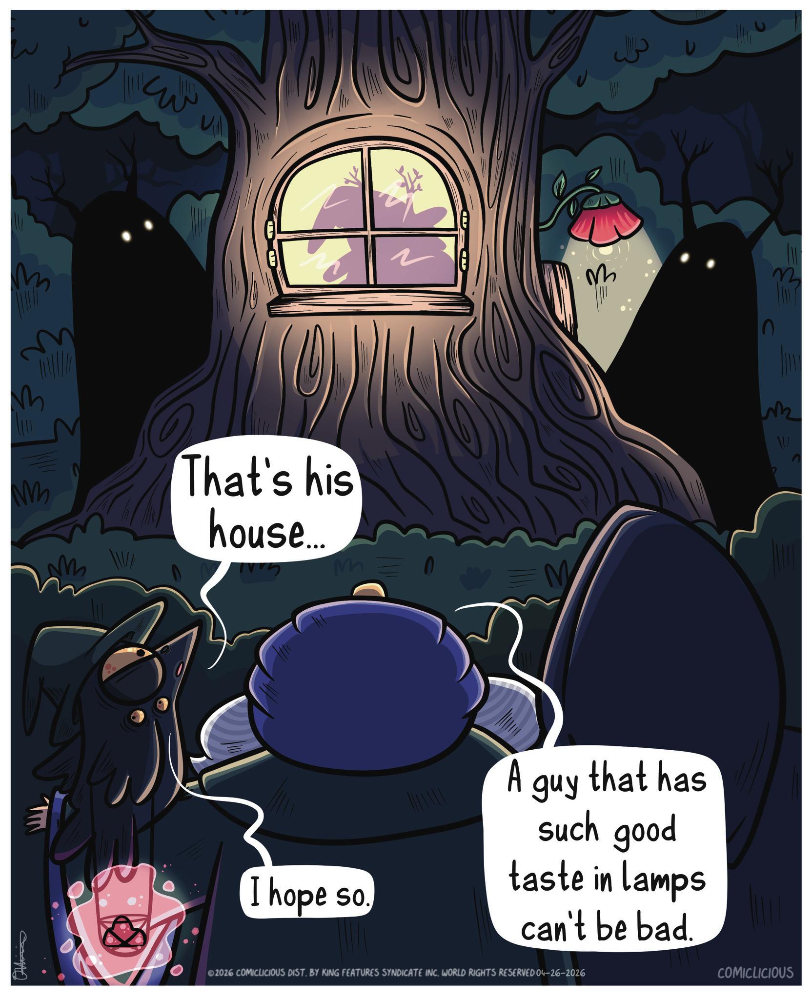 Fiction OCR: M Mv ?! ~ M That's his house.... =M ???? m W ????? AT I hope so. A guy that has such good taste in lamps can't be bad. ©2026 COMICLICIOUS DIST. BY KING FEATURES SYNDICATE INC. WORLD RIGHTS RESERVED 04-26-2026 COMICLICIOUS M Mv ? ! ~ M That's his house .... = M ???? m W ????? AT I hope so . A guy that has such good taste in lamps can't be bad . © 2026 COMICLICIOUS DIST . BY KING FEATURES SYNDICATE INC . WORLD RIGHTS RESERVED 04-26-2026 COMICLICIOUS