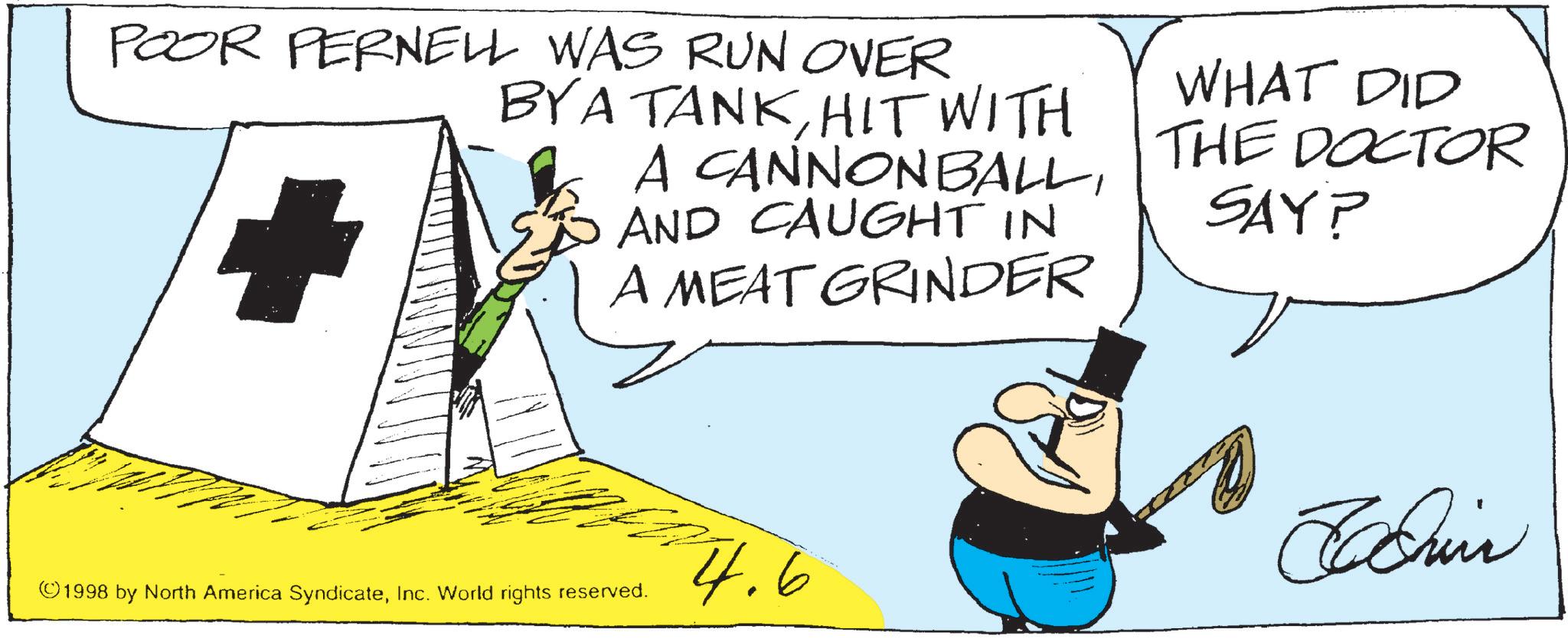Animation OCR: POOR PERNELL WAS RUN OVER BYA TANKHIT WITH A CANNONBALLAND CAUGHT IN A MEAT GRINDER WHAT DID THE DOCTOR SAY? ©1998 by North America SyndicateInc. World rights reserved. 4.6 Chin POOR PERNELL WAS RUN OVER BYA TANKHIT WITH A CANNONBALLAND CAUGHT IN A MEAT GRINDER WHAT DID THE DOCTOR SAY ? © 1998 by North America SyndicateInc. World rights reserved . 4.6 Chin