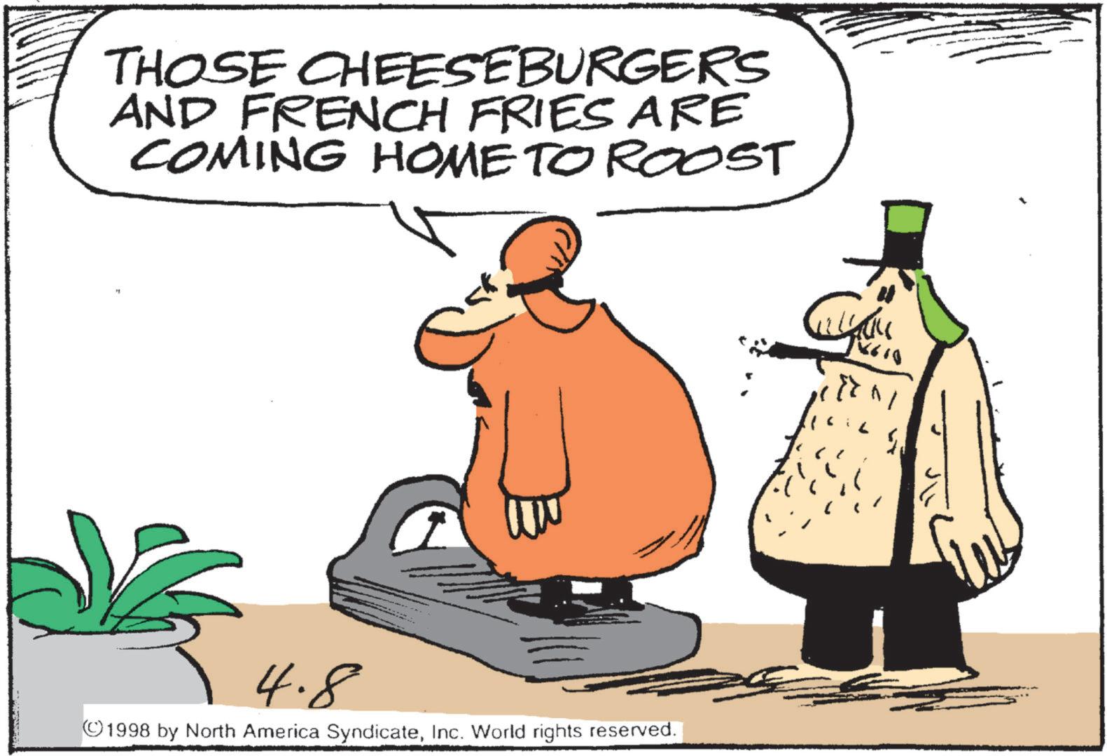Photo caption OCR: THOSE CHEESEBURGERS AND FRENCH FRIES ARE COMING HOME TO ROOST 4.8 ©1998 by North America SyndicateInc. World rights reserved. 1X610 THOSE CHEESEBURGERS AND FRENCH FRIES ARE COMING HOME TO ROOST 4.8 © 1998 by North America SyndicateInc. World rights reserved . 1X610