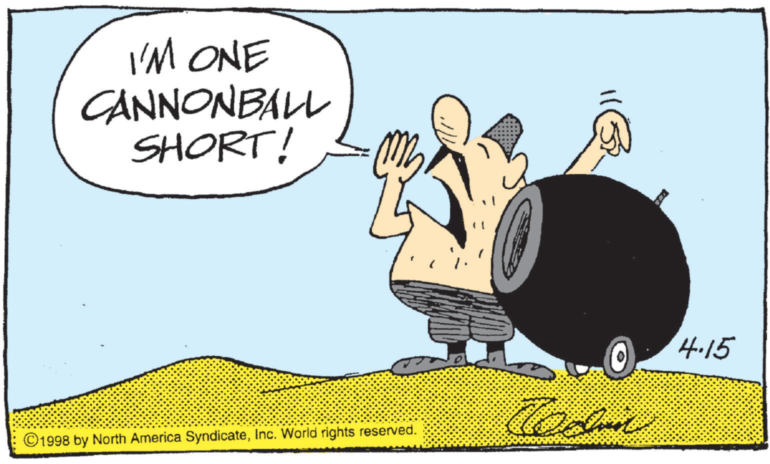 Photo caption OCR: I'M ONE CANNONBALL SHORT! ©1998 by North America SyndicateInc. World rights reserved. 4.15 I'M ONE CANNONBALL SHORT ! © 1998 by North America SyndicateInc. World rights reserved . 4.15