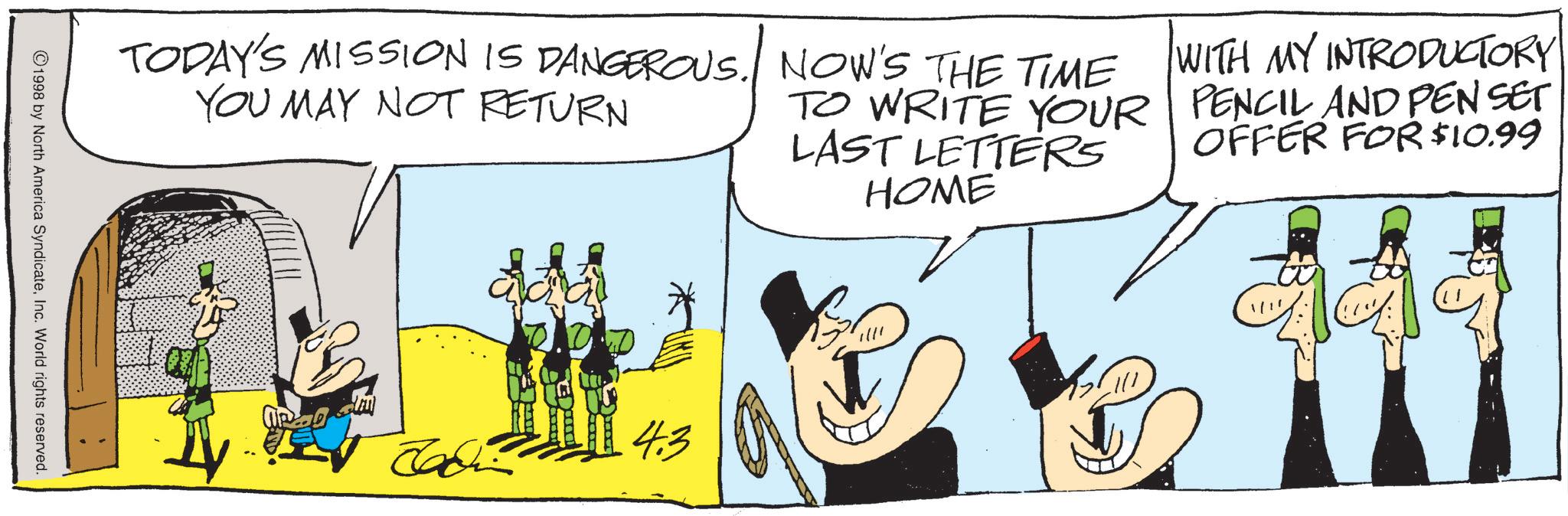 Animated cartoon OCR: TODAY'S MISSION IS DANGEROUS. YOU MAY NOT RETURN NOW'S THE TIME TO WRITE YOUR LAST LETTERS HOME WITH MY INTRODUCTORY PENCIL AND PEN SET OFFER FOR $10.99 ©1998 by North America SyndicateInc. World rights reserved. ????? ????? ????? 4.3 TODAY'S MISSION IS DANGEROUS . YOU MAY NOT RETURN NOW'S THE TIME TO WRITE YOUR LAST LETTERS HOME WITH MY INTRODUCTORY PENCIL AND PEN SET OFFER FOR $ 10.99 © 1998 by North America SyndicateInc. World rights reserved . ????? ????? ????? 4.3