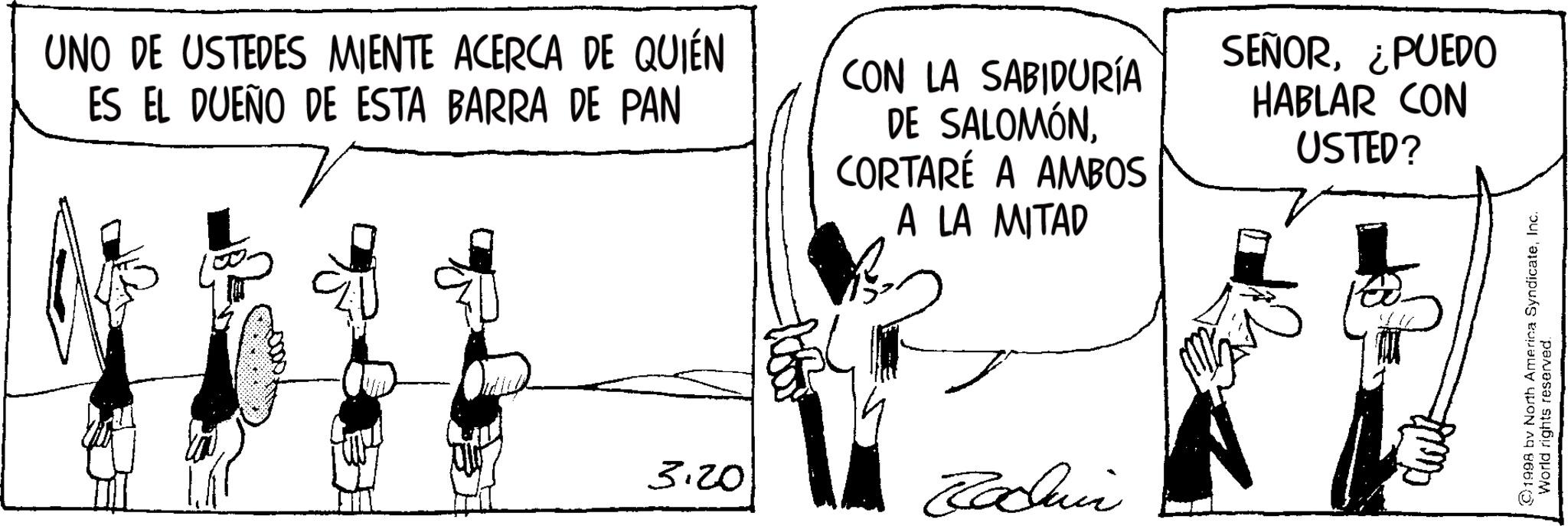 Animation OCR: UNO DE USTEDES MIENTE ACERCA DE QUIÉN ES EL DUEÑO DE ESTA BARRA DE PAN CON LA SABIDURÍA DE SALOMÓNCORTARÉ A AMBOS A LA MITAD SEÑOR¿PUEDO HABLAR CON USTED? 3.20 Raduni ©1998 by North America SyndicateInc. World rights reserved. UNO DE USTEDES MIENTE ACERCA DE QUIÉN ES EL DUEÑO DE ESTA BARRA DE PAN CON LA SABIDURÍA DE SALOMÓNCORTARÉ A AMBOS A LA MITAD SEÑOR¿ PUEDO HABLAR CON USTED ? 3.20 Raduni © 1998 by North America SyndicateInc. World rights reserved .