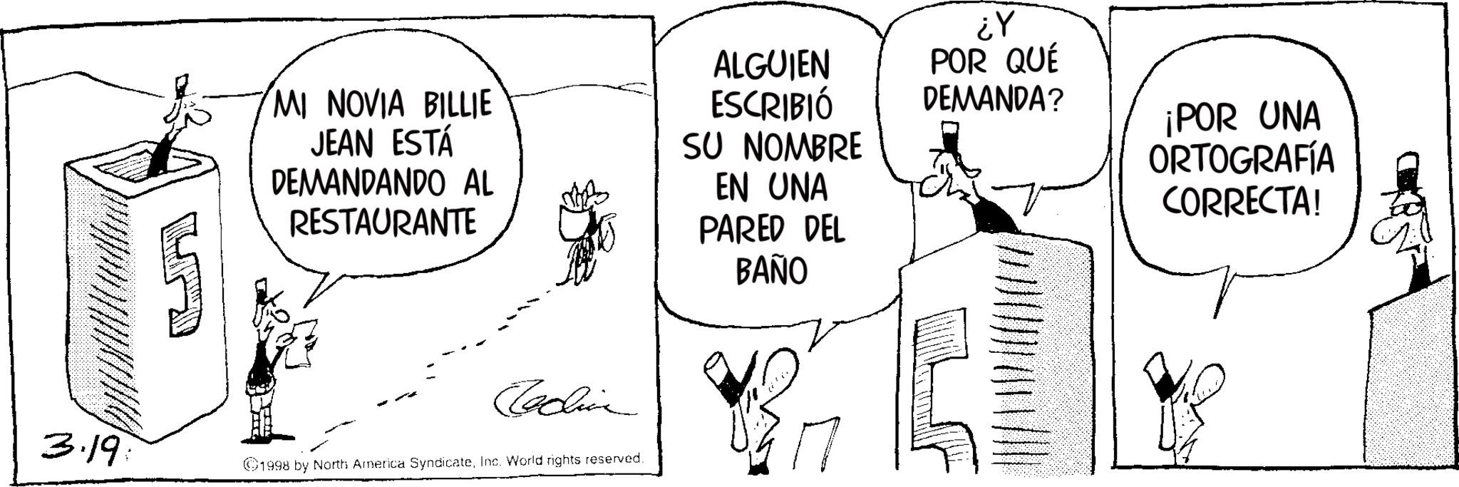Fictional character OCR: MI NOVIA BILLIE JEAN ESTÁ DEMANDANDO AL RESTAURANTE ALGUIEN ESCRIBIÓ SU NOMBRE EN UNA PARED DEL BAÑO Cecina 3.19 1998 by North America SyndicateInc. World rights reserved. ¿Y POR QUÉ DEMANDA? ¡POR UNA ORTOGRAFÍA CORRECTA! MI NOVIA BILLIE JEAN ESTÁ DEMANDANDO AL RESTAURANTE ALGUIEN ESCRIBIÓ SU NOMBRE EN UNA PARED DEL BAÑO Cecina 3.19 1998 by North America SyndicateInc. World rights reserved . ¿ Y POR QUÉ DEMANDA ? ¡ POR UNA ORTOGRAFÍA CORRECTA !