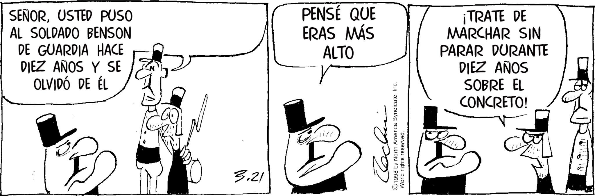 Sun hat OCR: SEÑORUSTED PUSO AL SOLDADO BENSON DE GUARDIA HACE DIEZ AÑOS Y SE OLVIDÓ DE ÉL PENSÉ QUE ERAS MÁS ALTO 3.21 Jochen ©1998 by North America SyndicateInc. World rights reserved. ¡TRATE DE MARCHAR SIN PARAR DURANTE DIEZ AÑOS SOBRE EL CONCRETO! SEÑORUSTED PUSO AL SOLDADO BENSON DE GUARDIA HACE DIEZ AÑOS Y SE OLVIDÓ DE ÉL PENSÉ QUE ERAS MÁS ALTO 3.21 Jochen © 1998 by North America SyndicateInc. World rights reserved . ¡ TRATE DE MARCHAR SIN PARAR DURANTE DIEZ AÑOS SOBRE EL CONCRETO !