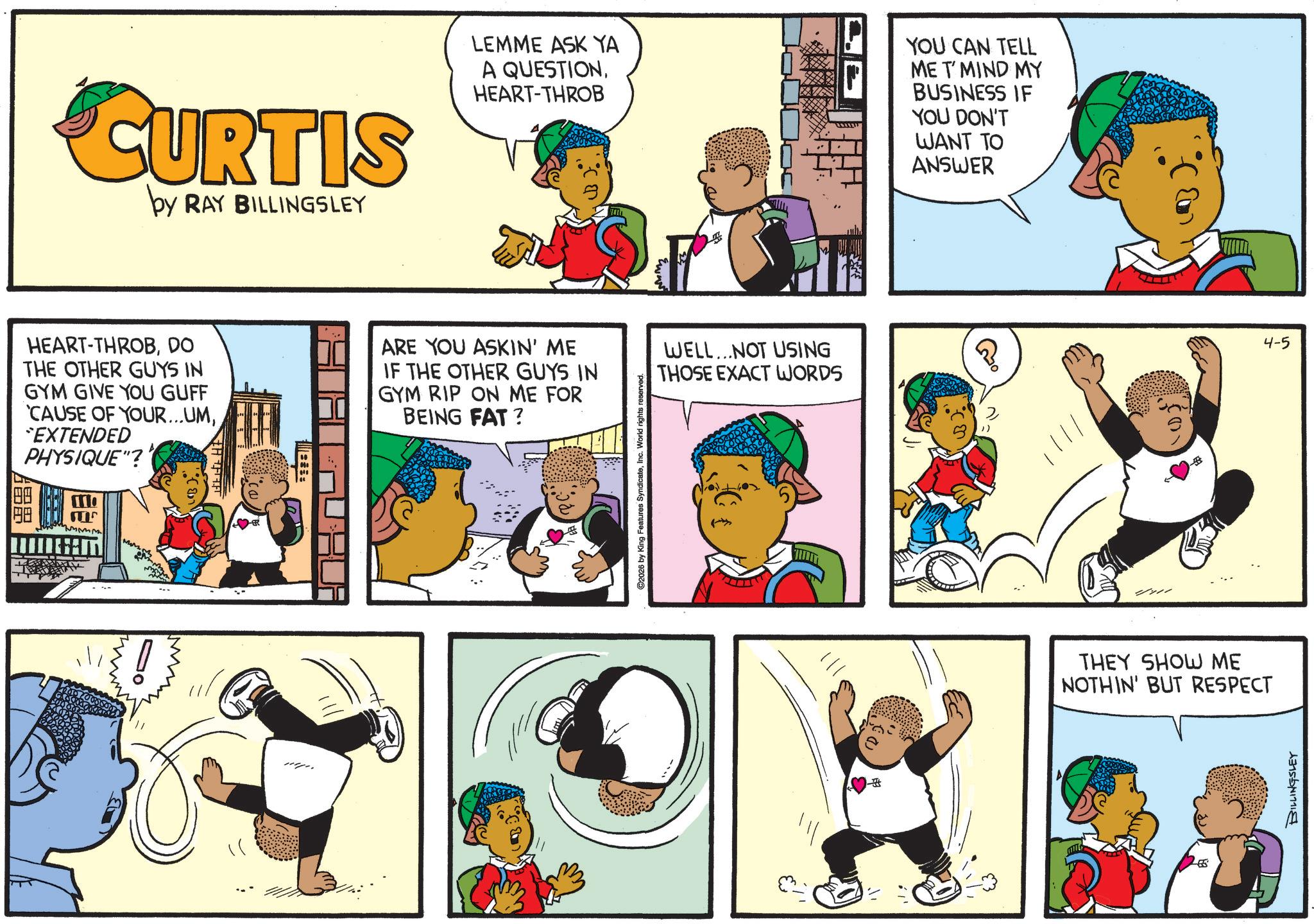 Comic book OCR: CURTIS by RAY BILLINGSLEY HEART-THROBDO THE OTHER GUYS IN GYM GIVE YOU GUFF 'CAUSE OF YOUR...UM*EXTENDED PHYSIQUE"? 00 110 M H LEMME ASK YA A QUESTIONHEART-THROB YOU CAN TELL ME T'MIND MY BUSINESS IF YOU DON'T WANT TO ANSWER ARE YOU ASKIN' ME IF THE OTHER GUYS IN GYM RIP ON ME FOR BEING FAT? WELL...NOT USING THOSE EXACT WORDS ? 4-5 C2026 by King Features SyndicateInc. World rig THEY SHOW ME NOTHIN' BUT RESPECT BILLINGSLEY CURTIS by RAY BILLINGSLEY HEART - THROBDO THE OTHER GUYS IN GYM GIVE YOU GUFF ' CAUSE OF YOUR ... UM* EXTENDED PHYSIQUE " ? 00 110 M H LEMME ASK YA A QUESTIONHEART - THROB YOU CAN TELL ME T'MIND MY BUSINESS IF YOU DON'T WANT TO ANSWER ARE YOU ASKIN ' ME IF THE OTHER GUYS IN GYM RIP ON ME FOR BEING FAT ? WELL ... NOT USING THOSE EXACT WORDS ? 4-5 C2026 by King Features SyndicateInc. World rig THEY SHOW ME NOTHIN ' BUT RESPECT BILLINGSLEY
