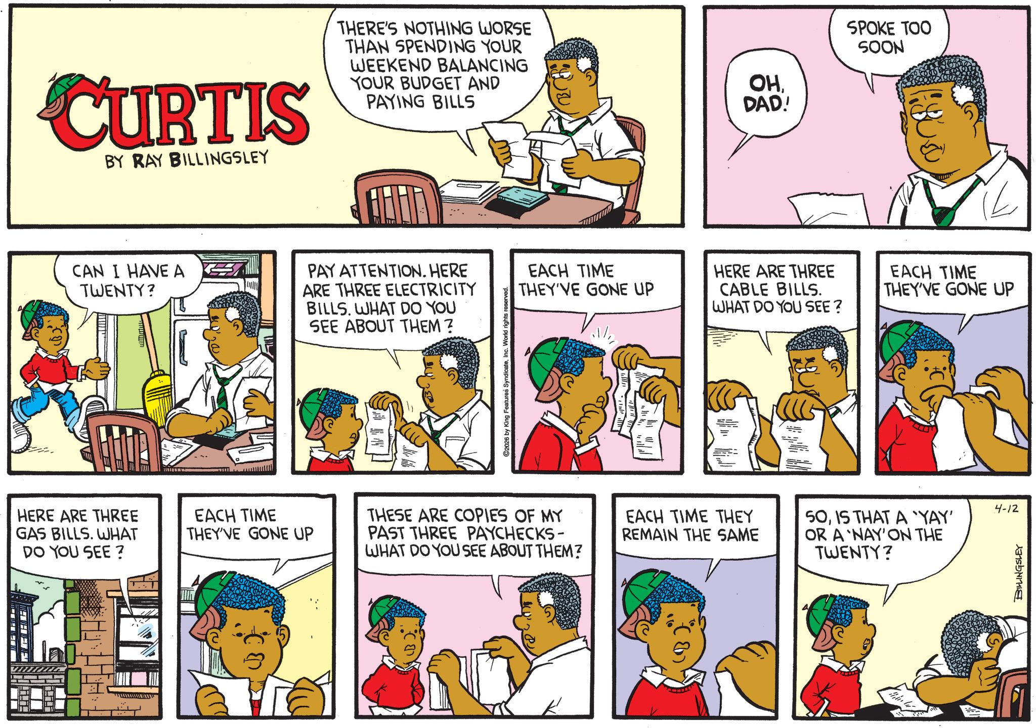 Animated cartoon OCR: CURTIS BY RAY BILLINGSLEY THERE'S NOTHING WORSE THAN SPENDING YOUR WEEKEND BALANCING YOUR BUDGET AND PAYING BILLS OHDAD! SPOKE TOO SOON CAN I HAVE A TWENTY? PAY ATTENTION. HERE ARE THREE ELECTRICITY BILLS. WHAT DO YOU SEE ABOUT THEM? HERE ARE THREE GAS BILLS. WHAT DO YOU SEE? EACH TIME THEY'VE GONE UP ? ? ©2026 by King Features SyndicateInc. World rights reserved. EACH TIME THEY'VE GONE UP HERE ARE THREE CABLE BILLS. WHAT DO YOU SEE? THESE ARE COPIES OF MY PAST THREE PAYCHECKS- WHAT DO YOU SEE ABOUT THEM? EACH TIME THEY REMAIN THE SAME EACH TIME THEY'VE GONE UP 50IS THAT A 'YAY' OR A 'NAY' ON THE TWENTY? 4-12 BILLINGSLEY CURTIS BY RAY BILLINGSLEY THERE'S NOTHING WORSE THAN SPENDING YOUR WEEKEND BALANCING YOUR BUDGET AND PAYING BILLS OHDAD ! SPOKE TOO SOON CAN I HAVE A TWENTY ? PAY ATTENTION . HERE ARE THREE ELECTRICITY BILLS . WHAT DO YOU SEE ABOUT THEM ? HERE ARE THREE GAS BILLS . WHAT DO YOU SEE ? EACH TIME THEY'VE GONE UP ? ? © 2026 by King Features SyndicateInc. World rights reserved . EACH TIME THEY'VE GONE UP HERE ARE THREE CABLE BILLS . WHAT DO YOU SEE ? THESE ARE COPIES OF MY PAST THREE PAYCHECKS- WHAT DO YOU SEE ABOUT THEM ? EACH TIME THEY REMAIN THE SAME EACH TIME THEY'VE GONE UP 50IS THAT A ' YAY ' OR A ' NAY ' ON THE TWENTY ? 4-12 BILLINGSLEY