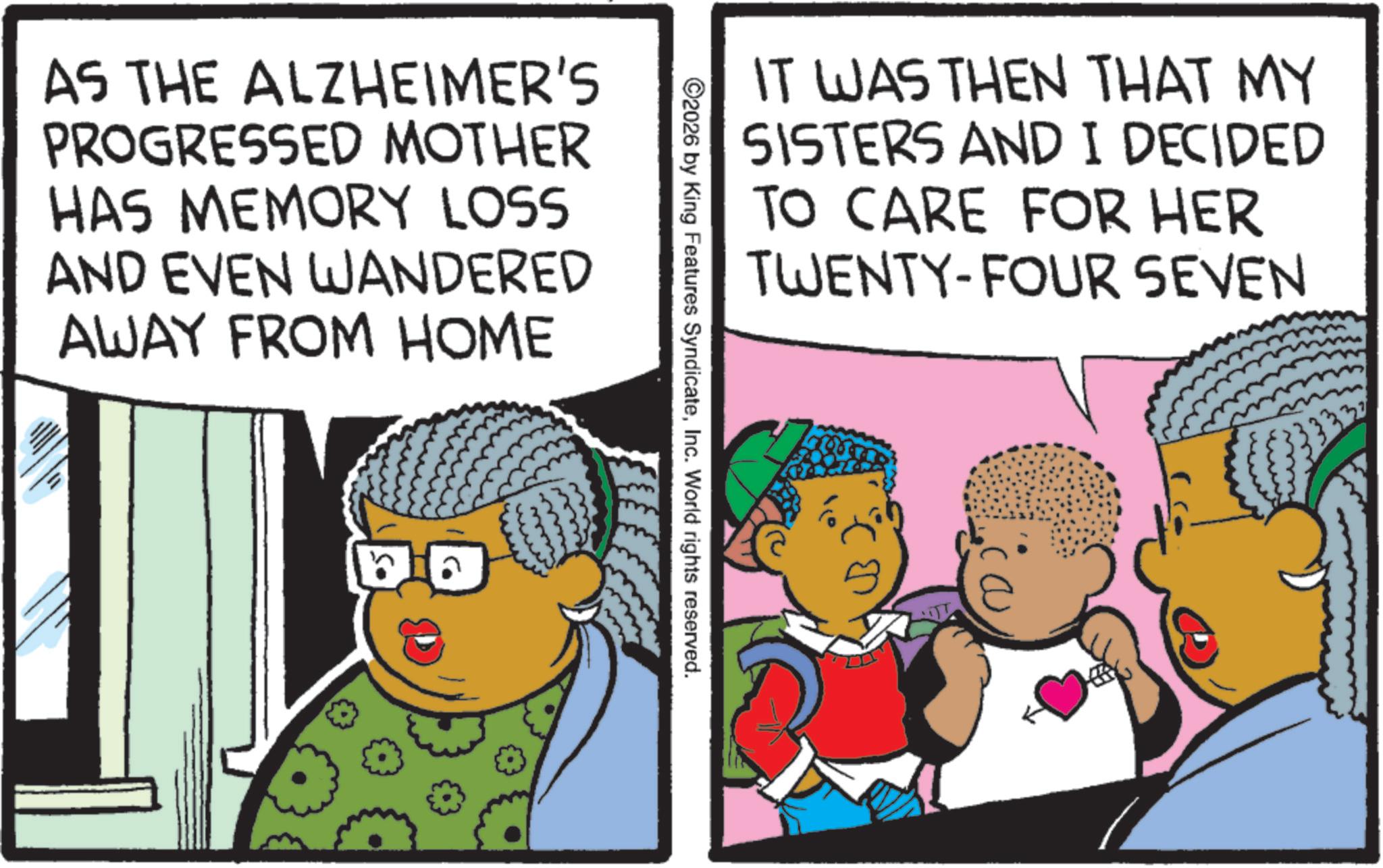 Comic book OCR: AS THE ALZHEIMER'S PROGRESSED MOTHER HAS MEMORY LOSS AND EVEN WANDERED AWAY FROM HOME a IT WAS THEN THAT MY SISTERS AND I DECIDED TO CARE FOR HER TWENTY-FOUR SEVEN ©2026 by King Features SyndicateInc. World rights reserved. AS THE ALZHEIMER'S PROGRESSED MOTHER HAS MEMORY LOSS AND EVEN WANDERED AWAY FROM HOME a IT WAS THEN THAT MY SISTERS AND I DECIDED TO CARE FOR HER TWENTY - FOUR SEVEN © 2026 by King Features SyndicateInc. World rights reserved .