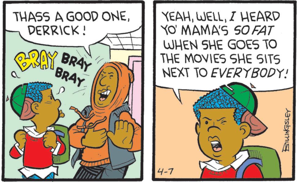 Comic book OCR: THASS A GOOD ONEDERRICK! BRAY BAY BRAY BRAY - YEAHI HEARD YO' MAMA'S SO FAT WHEN SHE GOES TO THE MOVIES SHE SITS NEXT TO EVERYBODY! 4-7 BILLINGSLEY THASS A GOOD ONEDERRICK ! BRAY BAY BRAY BRAY - YEAHI HEARD YO ' MAMA'S SO FAT WHEN SHE GOES TO THE MOVIES SHE SITS NEXT TO EVERYBODY ! 4-7 BILLINGSLEY