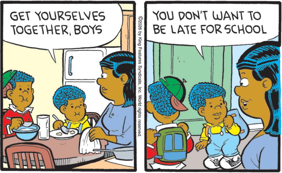 Pleased OCR: GET YOURSELVES TOGETHERBOYS YOU DON'T WANT TO BE LATE FOR SCHOOL ©2026 by King Features SyndicateInc. World rights reserved. GET YOURSELVES TOGETHERBOYS YOU DON'T WANT TO BE LATE FOR SCHOOL © 2026 by King Features SyndicateInc. World rights reserved .