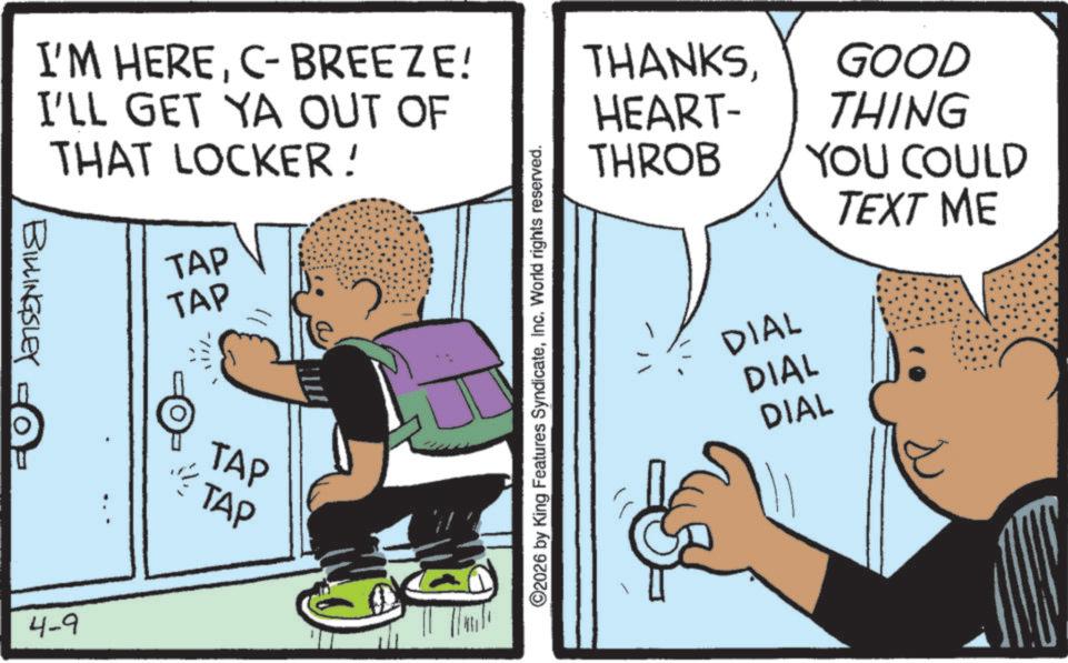 Publication OCR: I'M HEREC- BREEZE! I'LL GET YA OUT OF THAT LOCKER! BILLINGSLEY TAP TAP © 4-9 TAP TAP ©2026 by King Features SyndicateInc. World rights reserved. THANKSHEART- THROB DIAL DIAL DIAL GOOD THING YOU COULD TEXT ME I'M HEREC- BREEZE ! I'LL GET YA OUT OF THAT LOCKER ! BILLINGSLEY TAP TAP © 4-9 TAP TAP © 2026 by King Features SyndicateInc. World rights reserved . THANKSHEART- THROB DIAL DIAL DIAL GOOD THING YOU COULD TEXT ME