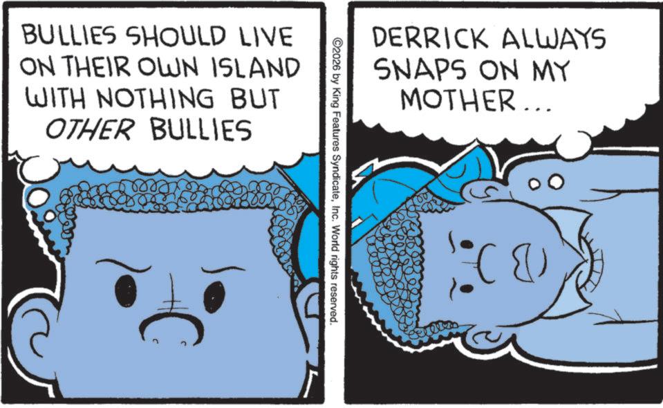 Graphics OCR: BULLIES SHOULD LIVE ON THEIR OWN ISLAND WITH NOTHING BUT OTHER BULLIES DERRICK ALWAYS SNAPS ON MY MOTHER... ©2026 by King Features SyndicateInc. World rights reserved. BULLIES SHOULD LIVE ON THEIR OWN ISLAND WITH NOTHING BUT OTHER BULLIES DERRICK ALWAYS SNAPS ON MY MOTHER ... © 2026 by King Features SyndicateInc. World rights reserved .