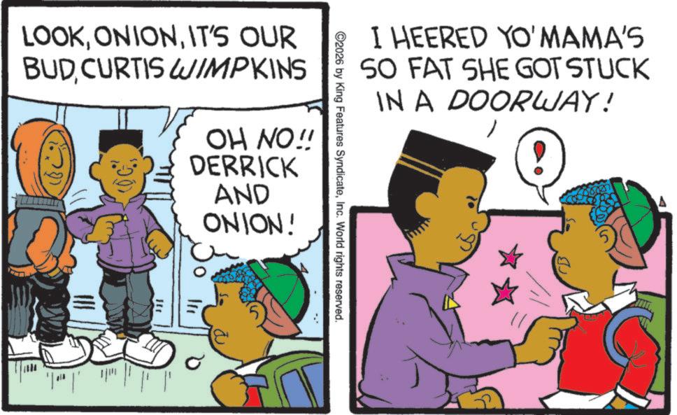 Publication OCR: I HEERED YO' MAMA'S SO FAT SHE GOT STUCK IN A DOORWAY! ©2026 by King Features SyndicateInc. World rights reserved. LOOKIT'S OUR BUD CURTIS WIMPKINS OH NO!! DERRICK AND ONION! ???? I HEERED YO ' MAMA'S SO FAT SHE GOT STUCK IN A DOORWAY ! © 2026 by King Features SyndicateInc. World rights reserved . LOOKIT'S OUR BUD CURTIS WIMPKINS OH NO !! DERRICK AND ONION ! ????