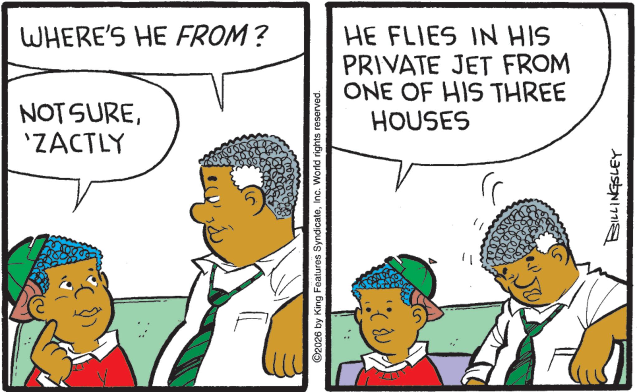 Fiction OCR: WHERE'S HE FROM? NOT SURE'ZACTLY HE FLIES IN HIS PRIVATE JET FROM ONE OF HIS THREE HOUSES ©2026 by King Features SyndicateInc. World rights reserved. ?? BILLINGSLEY WHERE'S HE FROM ? NOT SURE' ZACTLY HE FLIES IN HIS PRIVATE JET FROM ONE OF HIS THREE HOUSES © 2026 by King Features SyndicateInc. World rights reserved . ?? BILLINGSLEY