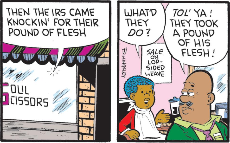 Animated cartoon OCR: THEN THE IRS CAME KNOCKIN' FOR THEIR POUND OF FLESH OUL CISSORS • WHAT'D TOL' YA! THEY THEY TOOK DO? A POUND OF HIS SALE FLESH! BILLINGSLEY ON LOP- SIDED WEAVE THEN THE IRS CAME KNOCKIN ' FOR THEIR POUND OF FLESH OUL CISSORS • WHAT'D TOL ' YA ! THEY THEY TOOK DO ? A POUND OF HIS SALE FLESH ! BILLINGSLEY ON LOP- SIDED WEAVE