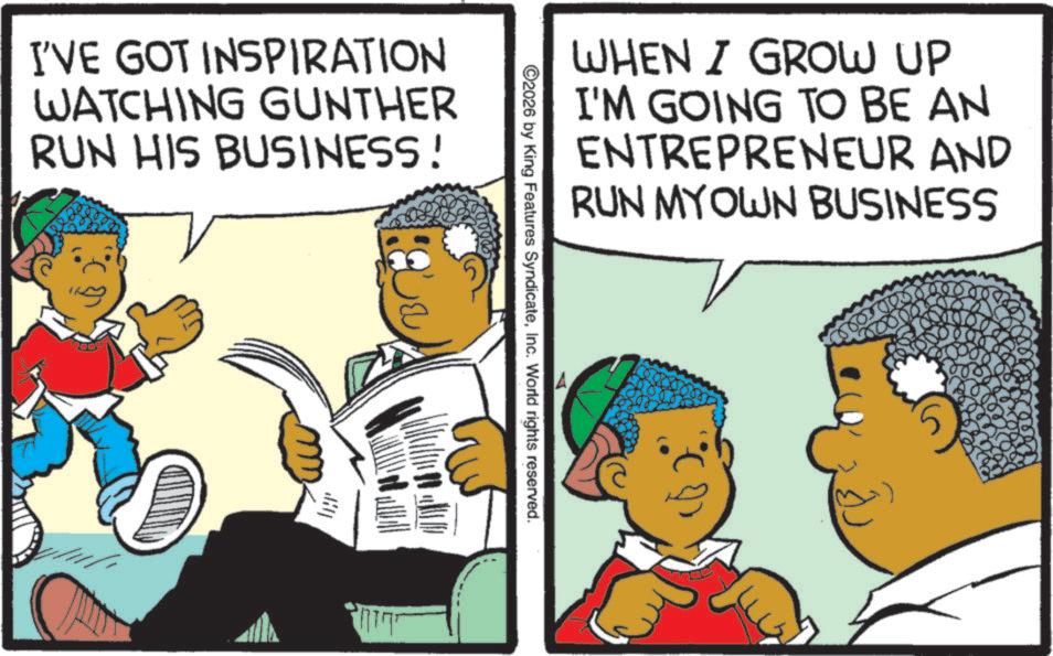 Comics OCR: I'VE GOT INSPIRATION WATCHING GUNTHER RUN HIS BUSINESS! WHEN I GROW UP I'M GOING TO BE AN ENTREPRENEUR AND RUN MYOWN BUSINESS ©2026 by King Features SyndicateInc. World rights reserved. I'VE GOT INSPIRATION WATCHING GUNTHER RUN HIS BUSINESS ! WHEN I GROW UP I'M GOING TO BE AN ENTREPRENEUR AND RUN MYOWN BUSINESS © 2026 by King Features SyndicateInc. World rights reserved .