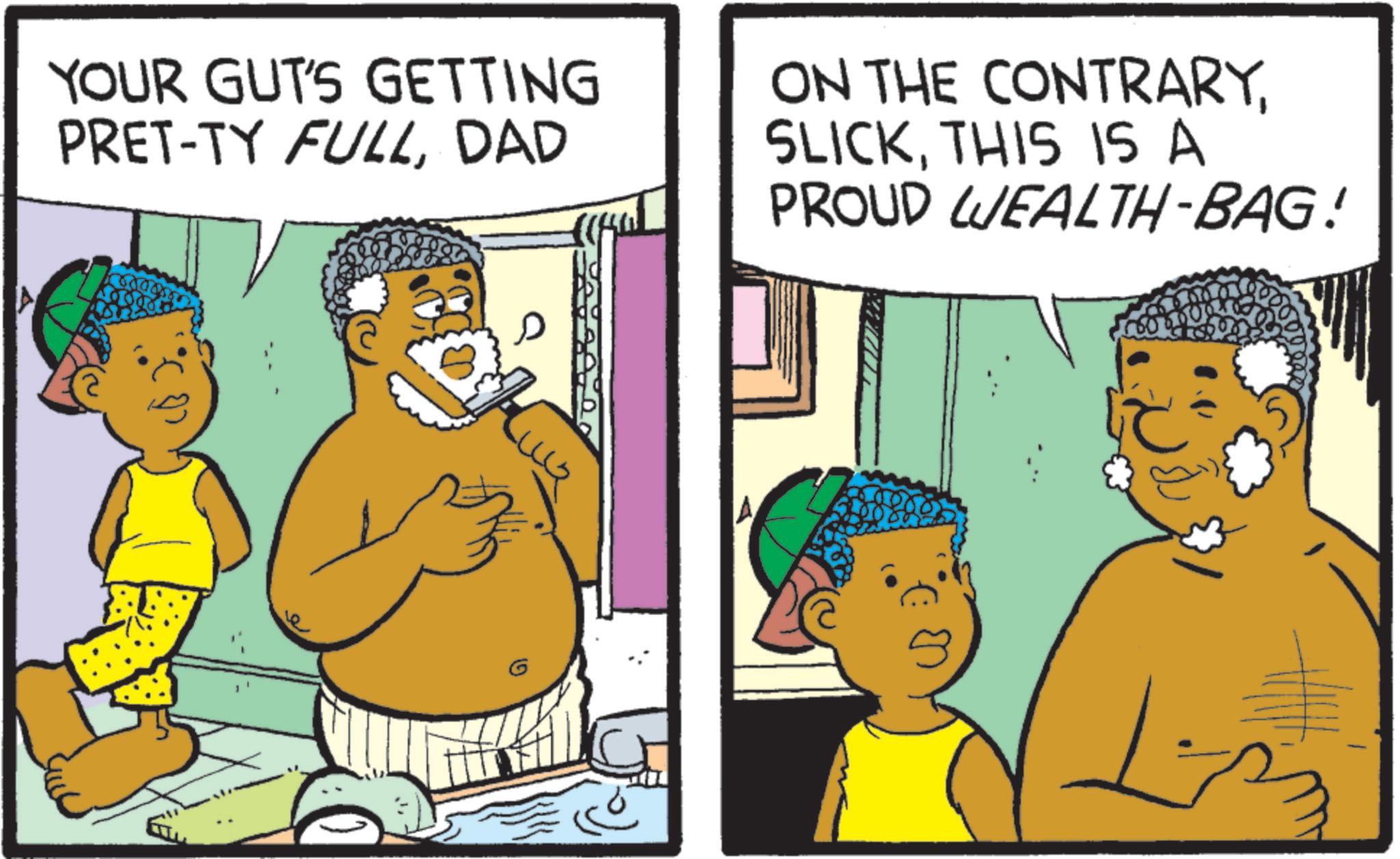 Animated cartoon OCR: YOUR GUT'S GETTING PRET-TY FULLDAD ON THE CONTRARYTHIS IS A PROUD WEALTH-BAG! G YOUR GUT'S GETTING PRET - TY FULLDAD ON THE CONTRARYTHIS IS A PROUD WEALTH - BAG ! G