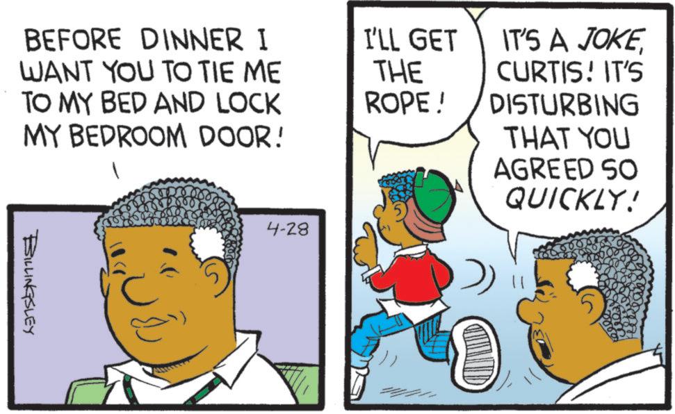 Animated cartoon OCR: BEFORE DINNER I WANT YOU TO TIE ME TO MY BED AND LOCK MY BEDROOM DOOR! BILLINGSLEY 4-28 I'LL GET THE ROPE! IT'S A JOKECURTIS! IT'S DISTURBING THAT YOU AGREED SO QUICKLY! BEFORE DINNER I WANT YOU TO TIE ME TO MY BED AND LOCK MY BEDROOM DOOR ! BILLINGSLEY 4-28 I'LL GET THE ROPE ! IT'S A JOKECURTIS ! IT'S DISTURBING THAT YOU AGREED SO QUICKLY !