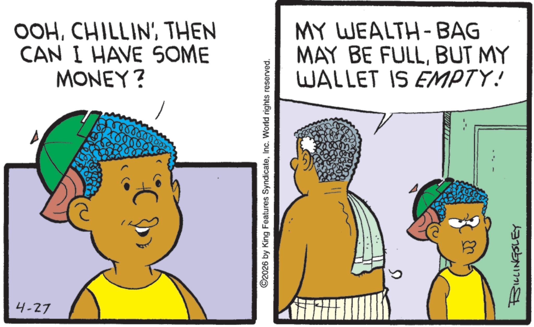 Pleased OCR: OOHTHEN CAN I HAVE SOME MONEY? 4-27 00000 ©2026 by King Features SyndicateInc. World rights reserved. MY WEALTH-BAG MAY BE FULLBUT MY WALLET IS EMPTY! 1378541771 OOHCHILLIN 'THEN CAN I HAVE SOME MONEY ? 4-27 00000 © 2026 by King Features SyndicateInc. World rights reserved . MY WEALTH - BAG MAY BE FULLBUT MY WALLET IS EMPTY ! 1378541771