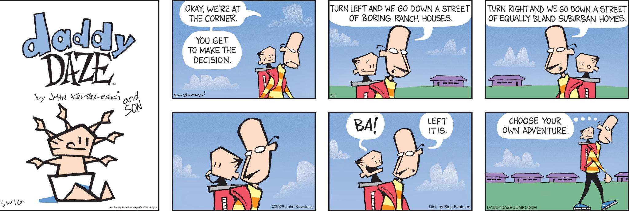 Animated cartoon OCR: daddy DAZE by JOHN Koraleski ' and SON OKAYWE'RE AT THE CORNER. YOU GET TO MAKE THE DECISION. Kavareski TURN LEFT AND WE GO DOWN A STREET OF BORING RANCH HOUSES. 4/5 BA! TURN RIGHT AND WE GO DOWN A STREET OF EQUALLY BLAND SUBURBAN HOMES. LEFT IT IS. CHOOSE YOUR OWN ADVENTURE. SWIG Art by my kid- the inspiration for Angus ©2026 John Kovaleski Dist. by King Features DADDYDAZECOMIC.COM daddy DAZE by JOHN Koraleski ' and SON OKAYWE'RE AT THE CORNER . YOU GET TO MAKE THE DECISION . Kavareski TURN LEFT AND WE GO DOWN A STREET OF BORING RANCH HOUSES . 4/5 BA ! TURN RIGHT AND WE GO DOWN A STREET OF EQUALLY BLAND SUBURBAN HOMES . LEFT IT IS . CHOOSE YOUR OWN ADVENTURE . SWIG Art by my kid- the inspiration for Angus © 2026 John Kovaleski Dist . by King Features DADDYDAZECOMIC.COM