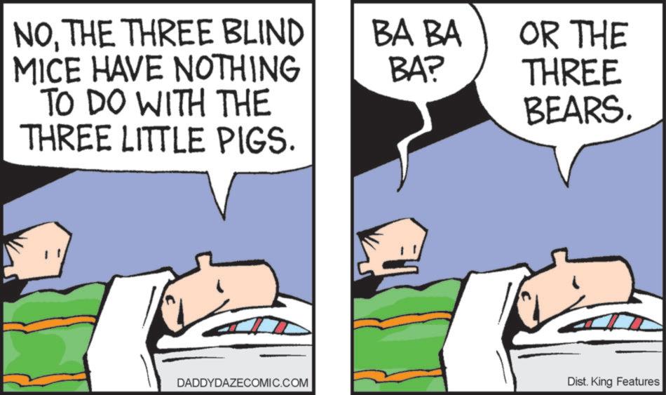 Fictional character OCR: NOTHE THREE BLIND MICE HAVE NOTHING TO DO WITH THE THREE LITTLE PIGS. BA BA BA? OR THE THREE BEARS. DADDYDAZECOMIC.COM Dist. King Features NOTHE THREE BLIND MICE HAVE NOTHING TO DO WITH THE THREE LITTLE PIGS . BA BA BA ? OR THE THREE BEARS . DADDYDAZECOMIC.COM Dist . King Features