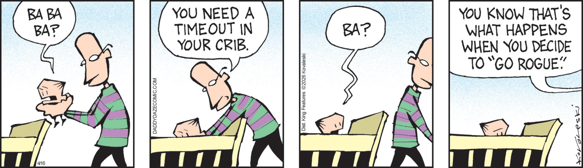 Animation OCR: 4/16 BA BA BA? YOU NEED A TIMEOUT IN YOUR CRIB. DADDYDAZECOMIC.COM Dist. King Features 2026 Kovaleski BA? YOU KNOW THAT'S WHAT HAPPENS WHEN YOU DECIDE TO “GO ROGUE" 4/16 BA BA BA ? YOU NEED A TIMEOUT IN YOUR CRIB . DADDYDAZECOMIC.COM Dist . King Features 2026 Kovaleski BA ? YOU KNOW THAT'S WHAT HAPPENS WHEN YOU DECIDE TO “ GO ROGUE "