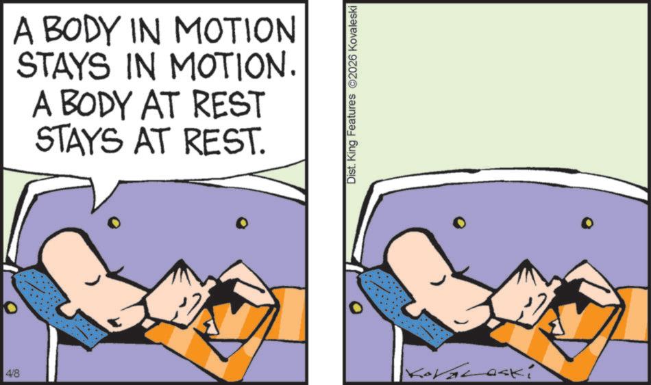 Clip art OCR: 4/8 0 A BODY IN MOTION STAYS IN MOTION. A BODY AT REST STAYS AT REST. Dist. King Features 2026 Kovaleski KoVaLaski 4/8 0 A BODY IN MOTION STAYS IN MOTION . A BODY AT REST STAYS AT REST . Dist . King Features 2026 Kovaleski KoVaLaski