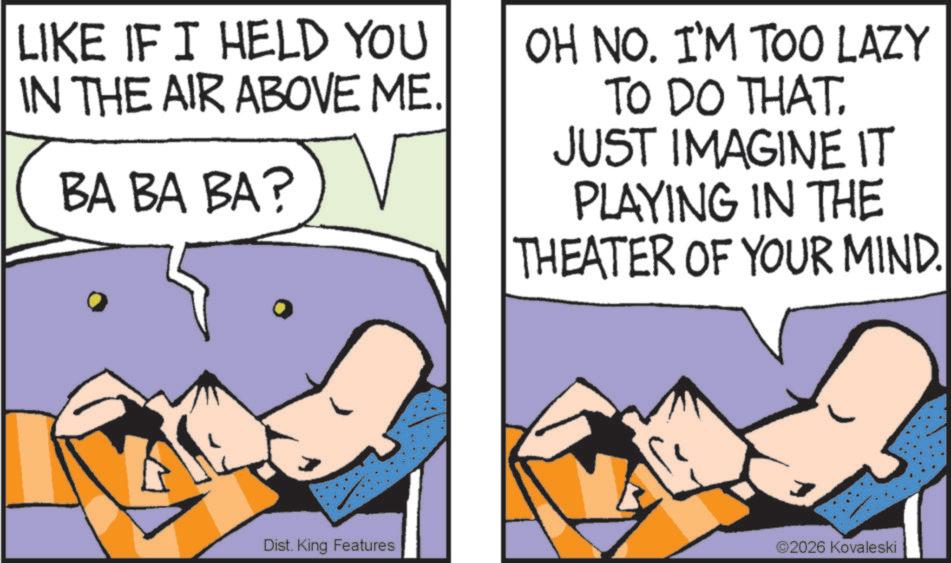 Photo caption OCR: LIKE IF I HELD YOU IN THE AIR ABOVE ME. BA BA BA? OH NO. I'M TOO LAZY TO DO THAT. JUST IMAGINE IT PLAYING IN THE THEATER OF YOUR MIND. Dist. King Features ©2026 Kovaleski LIKE IF I HELD YOU IN THE AIR ABOVE ME . BA BA BA ? OH NO . I'M TOO LAZY TO DO THAT . JUST IMAGINE IT PLAYING IN THE THEATER OF YOUR MIND . Dist . King Features © 2026 Kovaleski