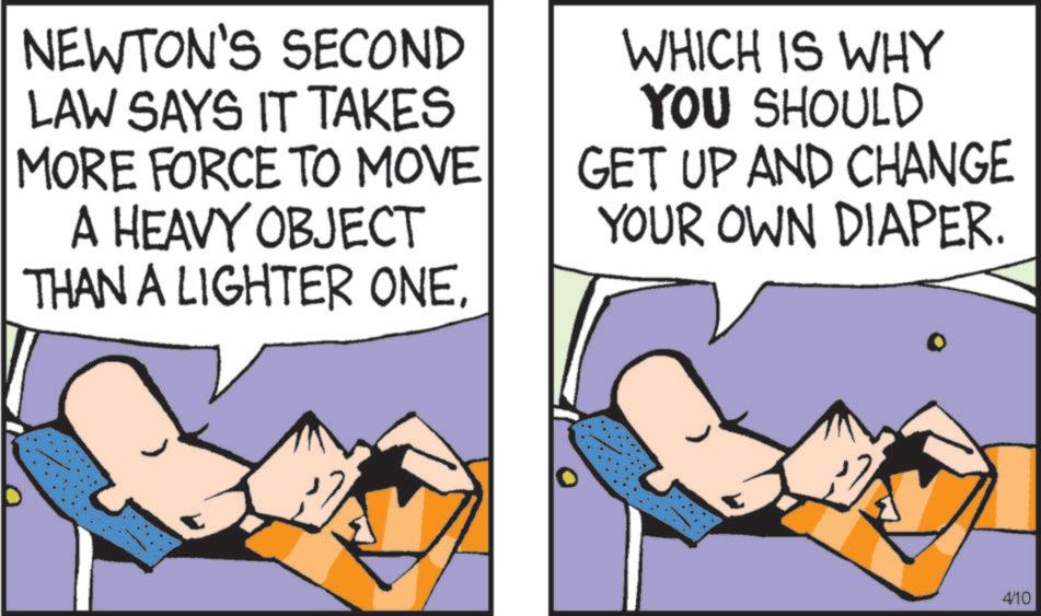 Animated cartoon OCR: NEWTON'S SECOND LAW SAYS IT TAKES MORE FORCE TO MOVE A HEAVY OBJECT THAN A LIGHTER ONEWHICH IS WHY YOU SHOULD GET UP AND CHANGE YOUR OWN DIAPER. 4/10 NEWTON'S SECOND LAW SAYS IT TAKES MORE FORCE TO MOVE A HEAVY OBJECT THAN A LIGHTER ONEWHICH IS WHY YOU SHOULD GET UP AND CHANGE YOUR OWN DIAPER . 4/10