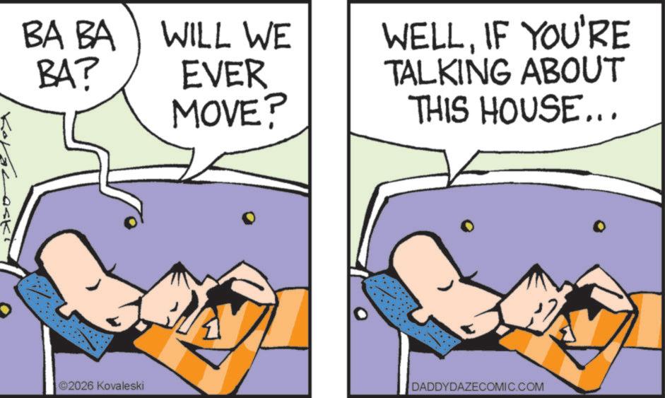 Photo caption OCR: BA BA WILL WE BA? EVER MOVE? WELLIF YOU'RE TALKING ABOUT THIS HOUSE... ©2026 Kovaleski DADDYDAZECOMIC.COM BA BA WILL WE BA ? EVER MOVE ? WELLIF YOU'RE TALKING ABOUT THIS HOUSE ... © 2026 Kovaleski DADDYDAZECOMIC.COM