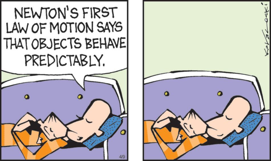 Comics OCR: NEWTON'S FIRST LAW OF MOTION SAYS THAT OBJECTS BEHAVE PREDICTABLY. 4/9 17307810y NEWTON'S FIRST LAW OF MOTION SAYS THAT OBJECTS BEHAVE PREDICTABLY . 4/9 17307810y