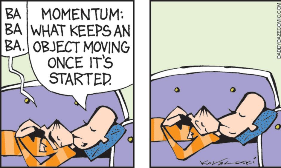 Comic book OCR: BA MOMENTUM: BA WHAT KEEPS AN BA. OBJECT MOVING ONCE IT'S STARTED. KoVaLaski DADDYDAZECOMIC.COM BA MOMENTUM : BA WHAT KEEPS AN BA . OBJECT MOVING ONCE IT'S STARTED . KoVaLaski DADDYDAZECOMIC.COM