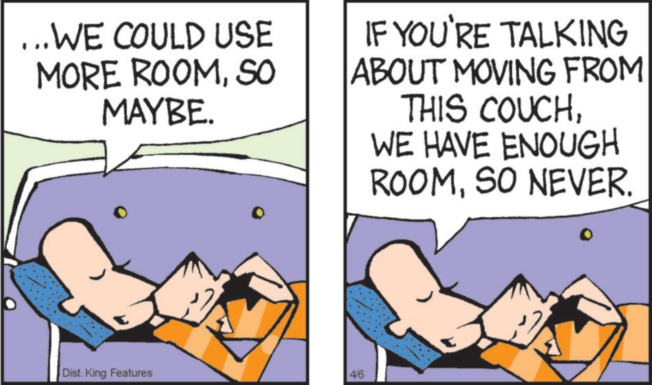 Graphics OCR: ...WE COULD USE MORE ROOMSO MAYBE. IF YOU'RE TALKING ABOUT MOVING FROM THIS COUCHWE HAVE ENOUGH ROOMSO NEVER. Dist. King Features 4/6 ... WE COULD USE MORE ROOMSO MAYBE . IF YOU'RE TALKING ABOUT MOVING FROM THIS COUCHWE HAVE ENOUGH ROOMSO NEVER . Dist . King Features 4/6
