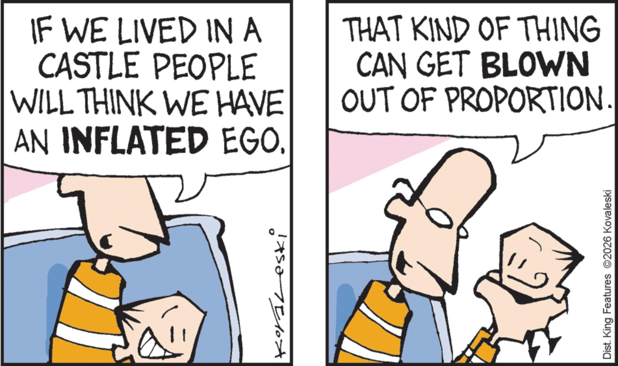 Animation OCR: IF WE LIVED IN A CASTLE PEOPLE WILL THINK WE HAVE AN INFLATED EGO. THAT KIND OF THING CAN GET BLOWN OUT OF PROPORTION. 1750-75104 Dist. King Features 2026 Kovaleski IF WE LIVED IN A CASTLE PEOPLE WILL THINK WE HAVE AN INFLATED EGO . THAT KIND OF THING CAN GET BLOWN OUT OF PROPORTION . 1750-75104 Dist . King Features 2026 Kovaleski
