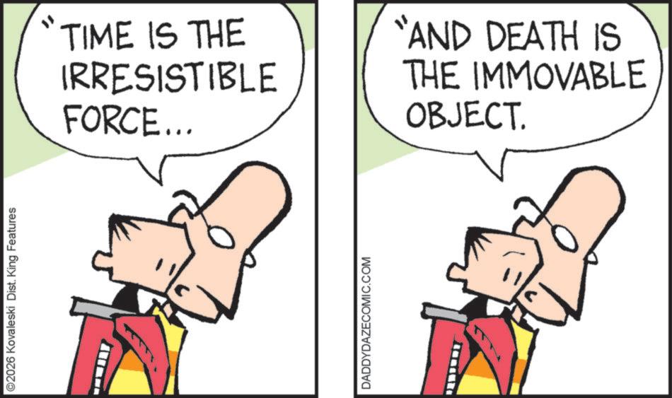 Animated cartoon OCR: ©2026 Kovaleski Dist. King Features TIME IS THE IRRESISTIBLE FORCE... "AND DEATH IS THE IMMOVABLE OBJECT. DADDYDAZECOMIC.COM © 2026 Kovaleski Dist . King Features TIME IS THE IRRESISTIBLE FORCE ... " AND DEATH IS THE IMMOVABLE OBJECT . DADDYDAZECOMIC.COM