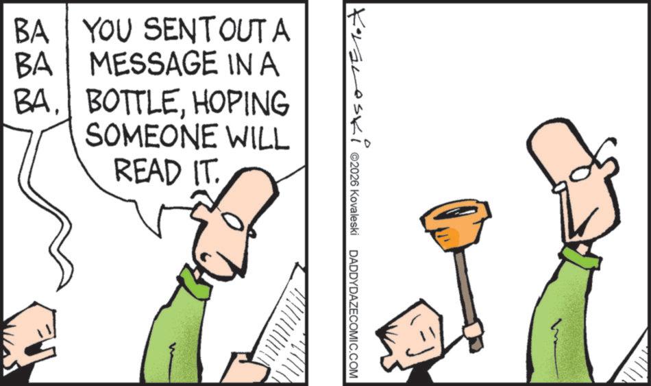 Pleased OCR: ? Kraneski ©2026 Kovaleski DADDYDAZECOMIC.COM BA YOU SENTOUT A MESSAGE IN A BA BAHOPING SOMEONE WILL READ IT. ? Kraneski © 2026 Kovaleski DADDYDAZECOMIC.COM BA YOU SENTOUT A MESSAGE IN A BA BAHOPING SOMEONE WILL READ IT .
