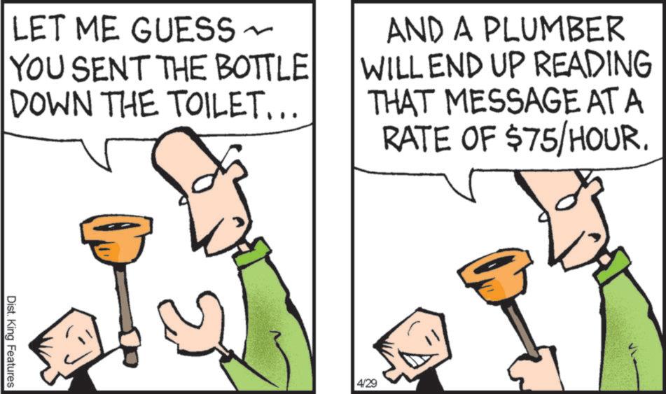 Clip art OCR: LET ME GUESS AND A PLUMBER YOU SENT THE BOTTLE DOWN THE TOILET... WILL END UP READING THAT MESSAGE AT A RATE OF $75/HOUR. Dist. King Features 4/29 LET ME GUESS AND A PLUMBER YOU SENT THE BOTTLE DOWN THE TOILET ... WILL END UP READING THAT MESSAGE AT A RATE OF $ 75 / HOUR . Dist . King Features 4/29