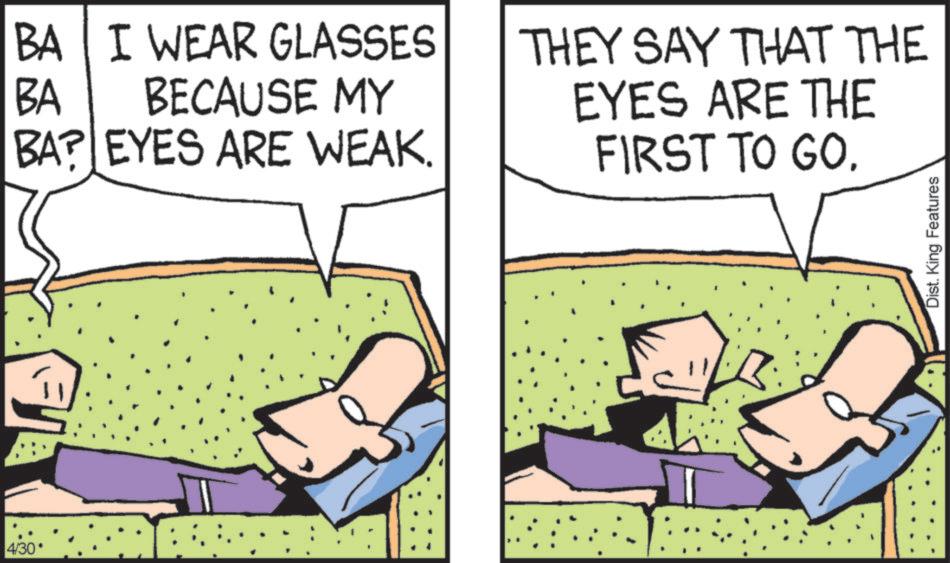 Graphics OCR: 4/30* BA BA I WEAR GLASSES BECAUSE MY BAR EYES ARE WEAK. THEY SAY THAT THE EYES ARE THE FIRST TO GO. Dist. King Features 4 / 30 * BA BA I WEAR GLASSES BECAUSE MY BAR EYES ARE WEAK . THEY SAY THAT THE EYES ARE THE FIRST TO GO . Dist . King Features